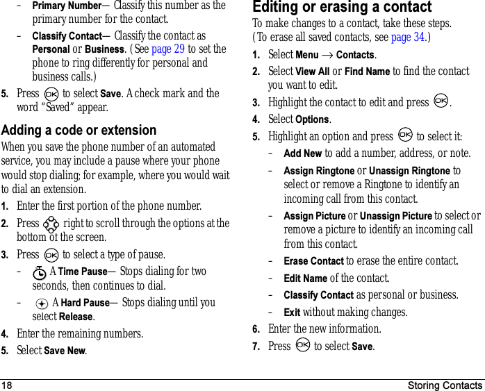 18 Storing Contacts–Primary Number—Classify this number as the primary number for the contact.–Classify Contact—Classify the contact as Personal or Business. (See page 29 to set the phone to ring differently for personal and business calls.)5. Press   to select Save. A check mark and the word “Saved” appear.Adding a code or extensionWhen you save the phone number of an automated service, you may include a pause where your phone would stop dialing; for example, where you would wait to dial an extension.1. Enter the first portion of the phone number.2. Press   right to scroll through the options at the bottom of the screen.3. Press   to select a type of pause.– A Time Pause—Stops dialing for two seconds, then continues to dial.– A Hard Pause—Stops dialing until you select Release.4. Enter the remaining numbers.5. Select Save New.Editing or erasing a contactTo make changes to a contact, take these steps. (To erase all saved contacts, see page 34.)1. Select Menu → Contacts. 2. Select View All or Find Name to find the contact you want to edit. 3. Highlight the contact to edit and press  .4. Select Options.5. Highlight an option and press   to select it:–Add New to add a number, address, or note.–Assign Ringtone or Unassign Ringtone to select or remove a Ringtone to identify an incoming call from this contact.–Assign Picture or Unassign Picture to select or remove a picture to identify an incoming call from this contact.–Erase Contact to erase the entire contact.–Edit Name of the contact.–Classify Contact as personal or business.–Exit without making changes.6. Enter the new information.7. Press   to select Save.X