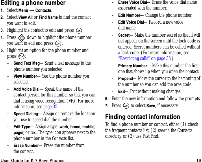 rëÉê=dìáÇÉ=Ñçê=hJT=o~îÉ=mÜçåÉë 19Editing a phone number1. Select Menu → Contacts. 2. Select View All or Find Name to find the contact you want to edit. 3. Highlight the contact to edit and press  .4. Press   down to highlight the phone number you want to edit and press .5. Highlight an option for the phone number and press :–Send Text Msg—Send a text message to the phone number you selected.–View Number—See the phone number you selected.–Add Voice Dial—Speak the name of the contact person for this number so that you can dial it using voice recognition (VR). For more information, see page 35.–Speed Dialing—Assign or remove the location you use to speed dial the number.–Edit Type—Assign a type: work, home, mobile, pager, or fax. The type icon appears next to the phone number in the Contacts list.–Erase Number—Erase the number from the contact.–Erase Voice Dial—Erase the voice dial name associated with the number.–Edit Number—Change the phone number.–Edit Voice Dial—Record a new voice dial name.–Secret—Make the number secret so that it will not appear on the screen until the lock code is entered. Secret numbers can be called without a lock code. (For more information, see “Restricting calls” on page 33.)–Primary Number—Make this number the first one that shows up when you open the contact.–Prepend—Move the cursor to the beginning of the number so you can add the area code.–Exit—Exit without making changes.6. Enter the new information and follow the prompts.7. Press   to select Save, if necessary.Finding contact informationTo find a phone number or contact, either (1) check the frequent contacts list, (2) search the Contacts directory, or (3) use Fast Find.