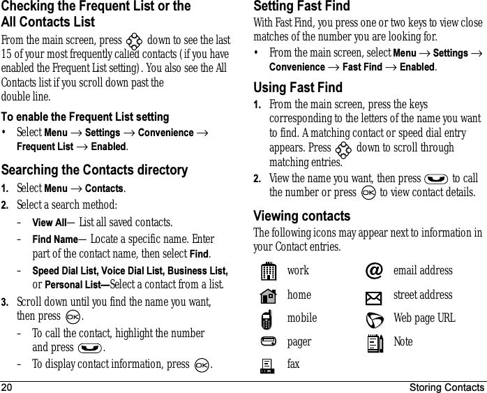 20 Storing ContactsChecking the Frequent List or the All Contacts ListFrom the main screen, press   down to see the last 15 of your most frequently called contacts (if you have enabled the Frequent List setting). You also see the All Contacts list if you scroll down past the double line.To enable the Frequent List setting•Select Menu → Settings → Convenience → Frequent List → Enabled.Searching the Contacts directory1. Select Menu → Contacts.2. Select a search method:–View All—List all saved contacts.–Find Name—Locate a specific name. Enter part of the contact name, then select Find.–Speed Dial List, Voice Dial List, Business List, or Personal List—Select a contact from a list.3. Scroll down until you find the name you want, then press  .– To call the contact, highlight the number and press  .– To display contact information, press  .Setting Fast FindWith Fast Find, you press one or two keys to view close matches of the number you are looking for.• From the main screen, select Menu → Settings → Convenience → Fast Find → Enabled.Using Fast Find1. From the main screen, press the keys corresponding to the letters of the name you want to find. A matching contact or speed dial entry appears. Press   down to scroll through matching entries.2. View the name you want, then press   to call the number or press   to view contact details.Viewing contactsThe following icons may appear next to information in your Contact entries. work email addresshome street addressmobile Web page URLpager Notefax