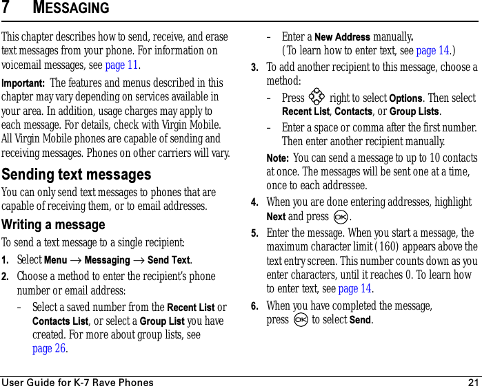 rëÉê=dìáÇÉ=Ñçê=hJT=o~îÉ=mÜçåÉë 217MESSAGINGThis chapter describes how to send, receive, and erase text messages from your phone. For information on voicemail messages, see page 11.Important:  The features and menus described in this chapter may vary depending on services available in your area. In addition, usage charges may apply to each message. For details, check with Virgin Mobile. All Virgin Mobile phones are capable of sending and receiving messages. Phones on other carriers will vary.Sending text messagesYou can only send text messages to phones that are capable of receiving them, or to email addresses.Writing a messageTo send a text message to a single recipient:1. Select Menu → Messaging → Send Text. 2. Choose a method to enter the recipient’s phone number or email address:– Select a saved number from the Recent List or Contacts List, or select a Group List you have created. For more about group lists, see page 26.–Enter a New Address manually.(To learn how to enter text, see page 14.)3. To add another recipient to this message, choose a method:– Press   right to select Options. Then select Recent List, Contacts, or Group Lists.– Enter a space or comma after the first number. Then enter another recipient manually.Note:  You can send a message to up to 10 contacts at once. The messages will be sent one at a time, once to each addressee.4. When you are done entering addresses, highlight Next and press .5. Enter the message. When you start a message, the maximum character limit (160) appears above the text entry screen. This number counts down as you enter characters, until it reaches 0. To learn how to enter text, see page 14. 6. When you have completed the message, press   to select Send.