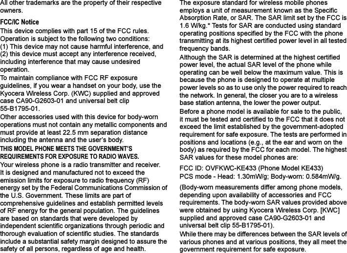 All other trademarks are the property of their respective owners.FCC/IC NoticeThis device complies with part 15 of the FCC rules. Operation is subject to the following two conditions: (1) This device may not cause harmful interference, and (2) this device must accept any interference received, including interference that may cause undesired operation.To maintain compliance with FCC RF exposure guidelines, if you wear a handset on your body, use the Kyocera Wireless Corp. (KWC) supplied and approved case CA90-G2603-01 and universal belt clip 55-B1795-01.Other accessories used with this device for body-worn operations must not contain any metallic components and must provide at least 22.5 mm separation distance including the antenna and the user’s body.THIS MODEL PHONE MEETS THE GOVERNMENT’S REQUIREMENTS FOR EXPOSURE TO RADIO WAVES.Your wireless phone is a radio transmitter and receiver. It is designed and manufactured not to exceed the emission limits for exposure to radio frequency (RF) energy set by the Federal Communications Commission of the U.S. Government. These limits are part of comprehensive guidelines and establish permitted levels of RF energy for the general population. The guidelines are based on standards that were developed by independent scientific organizations through periodic and thorough evaluation of scientific studies. The standards include a substantial safety margin designed to assure the safety of all persons, regardless of age and health.The exposure standard for wireless mobile phones employs a unit of measurement known as the Specific Absorption Rate, or SAR. The SAR limit set by the FCC is 1.6 W/kg.* Tests for SAR are conducted using standard operating positions specified by the FCC with the phone transmitting at its highest certified power level in all tested frequency bands.Although the SAR is determined at the highest certified power level, the actual SAR level of the phone while operating can be well below the maximum value. This is because the phone is designed to operate at multiple power levels so as to use only the power required to reach the network. In general, the closer you are to a wireless base station antenna, the lower the power output.Before a phone model is available for sale to the public, it must be tested and certified to the FCC that it does not exceed the limit established by the government-adopted requirement for safe exposure. The tests are performed in positions and locations (e.g., at the ear and worn on the body) as required by the FCC for each model. The highest SAR values for these model phones are:FCC ID: OVFKWC-KE433 (Phone Model KE433)PCS mode - Head: 1.30mW/g; Body-worn: 0.584mW/g.(Body-worn measurements differ among phone models, depending upon availability of accessories and FCC requirements. The body-worn SAR values provided above were obtained by using Kyocera Wireless Corp. [KWC] supplied and approved case CA90-G2603-01 and universal belt clip 55-B1795-01).While there may be differences between the SAR levels of various phones and at various positions, they all meet the government requirement for safe exposure.