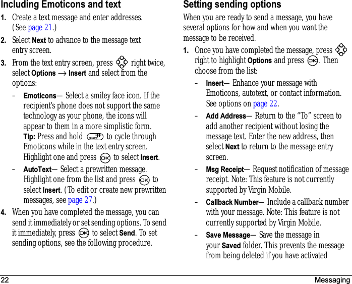 22 MessagingIncluding Emoticons and text1. Create a text message and enter addresses. (See page 21.)2. Select Next to advance to the message text entry screen.3. From the text entry screen, press   right twice, select Options → Insert and select from the options:–Emoticons—Select a smiley face icon. If the recipient’s phone does not support the same technology as your phone, the icons will appear to them in a more simplistic form. Tip: Press and hold   to cycle through Emoticons while in the text entry screen. Highlight one and press   to select Insert. –AutoText—Select a prewritten message.Highlight one from the list and press   to select Insert. (To edit or create new prewritten messages, see page 27.)4. When you have completed the message, you can send it immediately or set sending options. To send it immediately, press   to select Send. To set sending options, see the following procedure.Setting sending optionsWhen you are ready to send a message, you have several options for how and when you want the message to be received.1. Once you have completed the message, press   right to highlight Options and press  . Then choose from the list:–Insert—Enhance your message with Emoticons, autotext, or contact information. See options on page 22.–Add Address—Return to the “To” screen to add another recipient without losing the message text. Enter the new address, then select Next to return to the message entry screen.–Msg Receipt—Request notification of message receipt. Note: This feature is not currently supported by Virgin Mobile.–Callback Number—Include a callback number with your message. Note: This feature is not currently supported by Virgin Mobile.–Save Message—Save the message in yourSaved folder. This prevents the message from being deleted if you have activated 