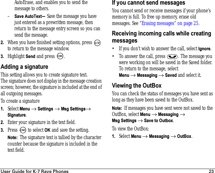 rëÉê=dìáÇÉ=Ñçê=hJT=o~îÉ=mÜçåÉë 23AutoErase, and enables you to send the message to others.–Save AutoText—Save the message you have just entered as a prewritten message, then return to the message entry screen so you can send the message.2. When you have finished setting options, press   to return to the message window.3. Highlight Send and press  .Adding a signatureThis setting allows you to create signature text. The signature does not display in the message creation screen; however, the signature is included at the end of all outgoing messages. To create a signature1. Select Menu → Settings → Msg Settings→ Signature.2. Enter your signature in the text field.3. Press   to select OK and save the setting.Note:  The signature text is tallied by the character counter because the signature is included in the text field.If you cannot send messagesYou cannot send or receive messages if your phone’s memory is full. To free up memory, erase old messages. See “Erasing messages” on page 25.Receiving incoming calls while creating messages• If you don’t wish to answer the call, select Ignore.• To answer the call, press  . The message you were working on will be saved in the Saved folder. To return to the message, select Menu → Messaging → Saved and select it.Viewing the OutBoxYou can check the status of messages you have sent as long as they have been saved to the OutBox. Note:  If messages you have sent were not saved to the OutBox, select Menu → Messaging → Msg Settings → Save to Outbox.To view the OutBox:1. Select Menu → Messaging → OutBox.