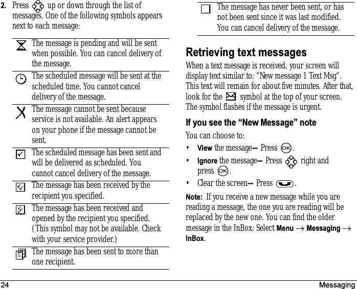 24 Messaging2. Press   up or down through the list of messages. One of the following symbols appears next to each message:Retrieving text messagesWhen a text message is received, your screen will display text similar to: “New message 1 Text Msg”. This text will remain for about five minutes. After that, look for the   symbol at the top of your screen. The symbol flashes if the message is urgent.If you see the “New Message” noteYou can choose to:•View the message—Press .•Ignore the message—Press  right and press .• Clear the screen—Press .Note:  If you receive a new message while you are reading a message, the one you are reading will be replaced by the new one. You can find the older message in the InBox: Select Menu → Messaging → InBox.The message is pending and will be sent when possible. You can cancel delivery of the message.The scheduled message will be sent at the scheduled time. You cannot cancel delivery of the message.The message cannot be sent because service is not available. An alert appears on your phone if the message cannot be sent.The scheduled message has been sent and will be delivered as scheduled. You cannot cancel delivery of the message.The message has been received by the recipient you specified.The message has been received and opened by the recipient you specified. (This symbol may not be available. Check with your service provider.)The message has been sent to more than one recipient.The message has never been sent, or has not been sent since it was last modified. You can cancel delivery of the message.