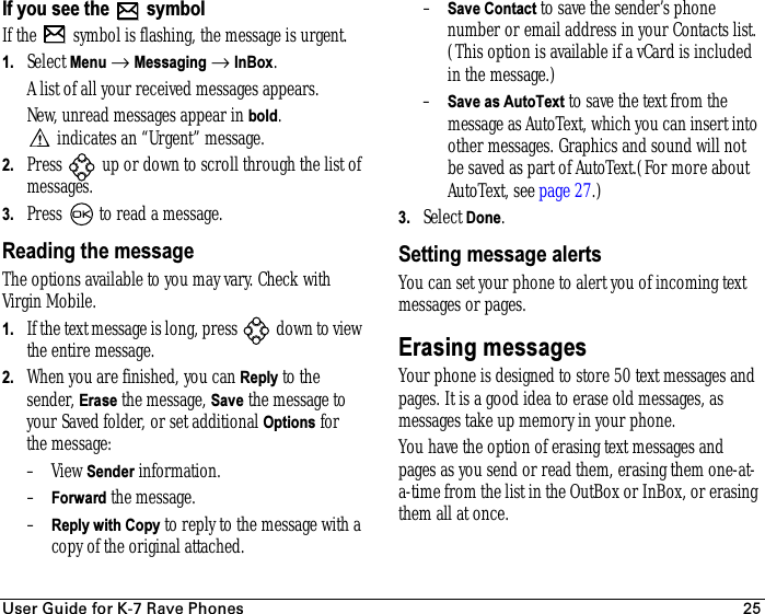 rëÉê=dìáÇÉ=Ñçê=hJT=o~îÉ=mÜçåÉë 25If you see the   symbolIf the   symbol is flashing, the message is urgent.1. Select Menu → Messaging → InBox. A list of all your received messages appears.New, unread messages appear in bold. indicates an “Urgent” message.2. Press   up or down to scroll through the list of messages. 3. Press   to read a message. Reading the messageThe options available to you may vary. Check with Virgin Mobile.1. If the text message is long, press   down to view the entire message.2. When you are finished, you can Reply to the sender, Erase the message, Save the message to your Saved folder, or set additional Options for the message:–View Sender information.–Forward the message.–Reply with Copy to reply to the message with a copy of the original attached.–Save Contact to save the sender’s phone number or email address in your Contacts list. (This option is available if a vCard is included in the message.)–Save as AutoText to save the text from the message as AutoText, which you can insert into other messages. Graphics and sound will not be saved as part of AutoText.(For more about AutoText, see page 27.)3. Select Done.Setting message alertsYou can set your phone to alert you of incoming text messages or pages.Erasing messagesYour phone is designed to store 50 text messages and pages. It is a good idea to erase old messages, as messages take up memory in your phone.You have the option of erasing text messages and pages as you send or read them, erasing them one-at-a-time from the list in the OutBox or InBox, or erasing them all at once.