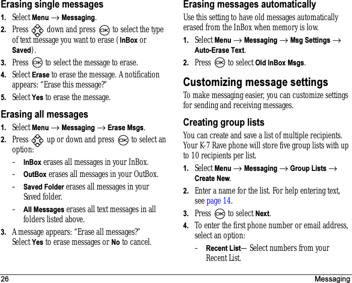 26 MessagingErasing single messages1. Select Menu → Messaging.2. Press   down and press   to select the type of text message you want to erase (InBox or Saved).3. Press   to select the message to erase.4. Select Erase to erase the message. A notification appears: “Erase this message?”5. Select Yes to erase the message.Erasing all messages1. Select Menu → Messaging → Erase Msgs.2. Press   up or down and press   to select an option:–InBox erases all messages in your InBox.–OutBox erases all messages in your OutBox.–Saved Folder erases all messages in your Saved folder.–All Messages erases all text messages in all folders listed above.3. A message appears: “Erase all messages?” Select Yes to erase messages or No to cancel.Erasing messages automaticallyUse this setting to have old messages automatically erased from the InBox when memory is low.1. Select Menu → Messaging → Msg Settings → Auto-Erase Text.2. Press   to select Old InBox Msgs.Customizing message settingsTo make messaging easier, you can customize settings for sending and receiving messages.Creating group listsYou can create and save a list of multiple recipients. Your K-7 Rave phone will store five group lists with up to 10 recipients per list.1. Select Menu → Messaging → Group Lists → Create New.2. Enter a name for the list. For help entering text, see page 14.3. Press   to select Next.4. To enter the first phone number or email address, select an option:–Recent List—Select numbers from your Recent List.