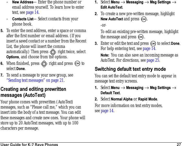 rëÉê=dìáÇÉ=Ñçê=hJT=o~îÉ=mÜçåÉë 27–New Address—Enter the phone number or email address yourself. To learn how to enter text, see page 14.–Contacts List—Select contacts from your phone book. 5. To enter the next address, enter a space or comma after the first number or email address. (If you insert a saved contact or a number from the Recent List, the phone will insert the comma automatically.) Then press   right twice, select Options, and choose from the options.6. When finished, press   right and press   to select Done.7. To send a message to your new group, see “Sending text messages” on page 21.Creating and editing prewritten messages (AutoText)Your phone comes with prewritten (AutoText) messages, such as “Please call me,” which you can insert into the body of a text message. You can edit these messages and create new ones. Your phone will store up to 20 AutoText messages, with up to 100 characters per message.1. Select Menu → Messaging → Msg Settings → Edit AutoText.2. To create a new pre-written message, highlight New AutoText and press  .-or-To edit an existing pre-written message, highlight the message and press .3. Enter or edit the text and press   to select Done. For help entering text, see page 14.Note:  You can also save an incoming message as AutoText. For directions, see page 25.Switching default text entry modeYou can set the default text entry mode to appear in message text entry screens.1. Select Menu → Messaging → Msg Settings → Default Text.2. Select Normal Alpha or Rapid Mode.For more information on text entry modes, see page 14.