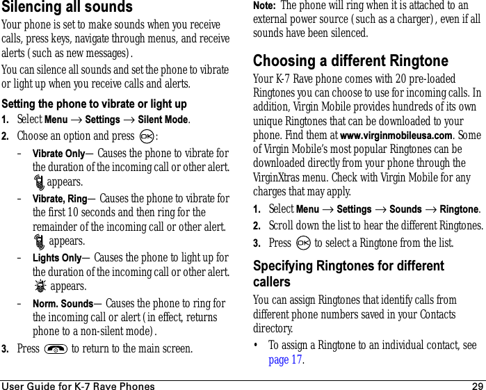 rëÉê=dìáÇÉ=Ñçê=hJT=o~îÉ=mÜçåÉë 29Silencing all soundsYour phone is set to make sounds when you receive calls, press keys, navigate through menus, and receive alerts (such as new messages).You can silence all sounds and set the phone to vibrate or light up when you receive calls and alerts.Setting the phone to vibrate or light up 1. Select Menu → Settings → Silent Mode.2. Choose an option and press  :–Vibrate Only—Causes the phone to vibrate for the duration of the incoming call or other alert. appears. –Vibrate, Ring—Causes the phone to vibrate for the first 10 seconds and then ring for the remainder of the incoming call or other alert. appears.–Lights Only—Causes the phone to light up for the duration of the incoming call or other alert. appears.–Norm. Sounds—Causes the phone to ring for the incoming call or alert (in effect, returns phone to a non-silent mode).3. Press   to return to the main screen.Note:  The phone will ring when it is attached to an external power source (such as a charger), even if all sounds have been silenced.Choosing a different RingtoneYour K-7 Rave phone comes with 20 pre-loaded Ringtones you can choose to use for incoming calls. In addition, Virgin Mobile provides hundreds of its own unique Ringtones that can be downloaded to your phone. Find them at www.virginmobileusa.com. Some of Virgin Mobile’s most popular Ringtones can be downloaded directly from your phone through the VirginXtras menu. Check with Virgin Mobile for any charges that may apply.1. Select Menu → Settings → Sounds → Ringtone.2. Scroll down the list to hear the different Ringtones.3. Press   to select a Ringtone from the list.Specifying Ringtones for different callersYou can assign Ringtones that identify calls from different phone numbers saved in your Contacts directory. • To assign a Ringtone to an individual contact, see page 17.