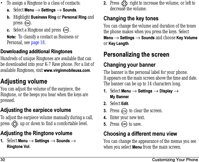 30 Customizing Your Phone• To assign a Ringtone to a class of contacts:a. Select Menu → Settings → Sounds.b. Ηighlight Business Ring or Personal Ring and press  .c. Select a Ringtone and press  .Note:  To classify a contact as Business or Personal, see page 18.Downloading additional RingtonesHundreds of unique Ringtones are available that can be downloaded into your K-7 Rave phone. For a list of available Ringtones, visit www.virginmobileusa.com.Adjusting volumeYou can adjust the volume of the earpiece, the Ringtone, or the beeps you hear when the keys are pressed.Adjusting the earpiece volumeTo adjust the earpiece volume manually during a call, press   up or down to find a comfortable level.Adjusting the Ringtone volume1. Select Menu → Settings → Sounds → Ringtone Vol.2. Press   right to increase the volume, or left to decrease the volume.Changing the key tonesYou can change the volume and duration of the tones the phone makes when you press the keys. Select Menu → Settings → Sounds and choose Key Volume or Key Length.Personalizing the screenChanging your bannerThe banner is the personal label for your phone. It appears on the main screen above the time and date. The banner can be up to 14 characters long.1. Select Menu → Settings → Display → My Banner.2. Select Edit.3. Press   to clear the screen.4. Enter your new text.5. Press   to save.Choosing a different menu view You can change the appearance of the menus you see when you select Menu from the main screen. 