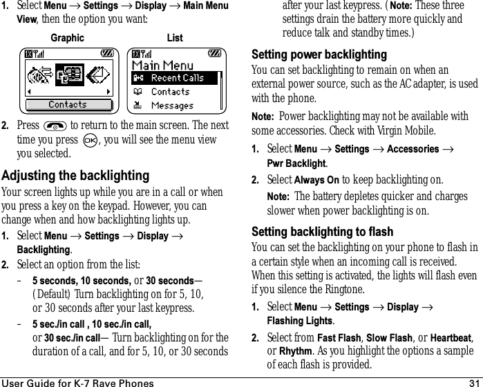 rëÉê=dìáÇÉ=Ñçê=hJT=o~îÉ=mÜçåÉë 311. Select Menu → Settings → Display → Main Menu View, then the option you want:2. Press   to return to the main screen. The next time you press  , you will see the menu view you selected.Adjusting the backlightingYour screen lights up while you are in a call or when you press a key on the keypad. However, you can change when and how backlighting lights up.1. Select Menu → Settings → Display → Backlighting.2. Select an option from the list:–5 seconds, 10 seconds, or 30 seconds—(Default) Turn backlighting on for 5, 10, or 30 seconds after your lastkeypress.–5 sec./in call , 10 sec./in call, or 30 sec./in call—Turn backlighting on for the duration of a call, and for 5, 10, or 30 seconds after your lastkeypress. (Note: These three settings drain the battery more quickly and reduce talk and standby times.)Setting power backlightingYou can set backlighting to remain on when an external power source, such as the AC adapter, is used with the phone.Note:  Power backlighting may not be available with some accessories. Check with Virgin Mobile.1. Select Menu → Settings → Accessories → Pwr Backlight.2. Select Always On to keep backlighting on.Note:  The battery depletes quicker and charges slower when power backlighting is on.Setting backlighting to flashYou can set the backlighting on your phone to flash in a certain style when an incoming call is received. When this setting is activated, the lights will flash even if you silence the Ringtone.1. Select Menu → Settings → Display → Flashing Lights.2. Select from Fast Flash, Slow Flash, or Heartbeat, or Rhythm. As you highlight the options a sample of each flash is provided.Graphic List