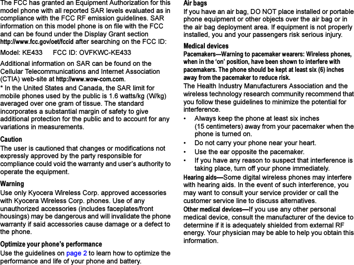 The FCC has granted an Equipment Authorization for this model phone with all reported SAR levels evaluated as in compliance with the FCC RF emission guidelines. SAR information on this model phone is on file with the FCC and can be found under the Display Grant sectionhttp://www.fcc.gov/oet/fccid after searching on the FCC ID: Additional information on SAR can be found on the Cellular Telecommunications and Internet Association (CTIA) web-site at http://www.wow-com.com.* In the United States and Canada, the SAR limit for mobile phones used by the public is 1.6 watts/kg (W/kg) averaged over one gram of tissue. The standard incorporates a substantial margin of safety to give additional protection for the public and to account for any variations in measurements.CautionThe user is cautioned that changes or modifications not expressly approved by the party responsible for compliance could void the warranty and user’s authority to operate the equipment.WarningUse only Kyocera Wireless Corp. approved accessories with Kyocera Wireless Corp. phones. Use of any unauthorized accessories (includes faceplates/front housings) may be dangerous and will invalidate the phone warranty if said accessories cause damage or a defect to the phone.Optimize your phone’s performanceUse the guidelines on page 2 to learn how to optimize the performance and life of your phone and battery.Air bagsIf you have an air bag, DO NOT place installed or portable phone equipment or other objects over the air bag or in the air bag deployment area. If equipment is not properly installed, you and your passengers risk serious injury.Medical devicesPacemakers—Warning to pacemaker wearers: Wireless phones, when in the ‘on’ position, have been shown to interfere with pacemakers. The phone should be kept at least six (6) inches away from the pacemaker to reduce risk.The Health Industry Manufacturers Association and the wireless technology research community recommend that you follow these guidelines to minimize the potential for interference.• Always keep the phone at least six inches (15 centimeters) away from your pacemaker when the phone is turned on.• Do not carry your phone near your heart.• Use the ear opposite the pacemaker.• If you have any reason to suspect that interference is taking place, turn off your phone immediately.Hearing aids—Some digital wireless phones may interfere with hearing aids. In the event of such interference, you may want to consult your service provider or call the customer service line to discuss alternatives.Other medical devices—If you use any other personal medical device, consult the manufacturer of the device to determine if it is adequately shielded from external RF energy. Your physician may be able to help you obtain this information.Model: KE433 FCC ID: OVFKWC-KE433 