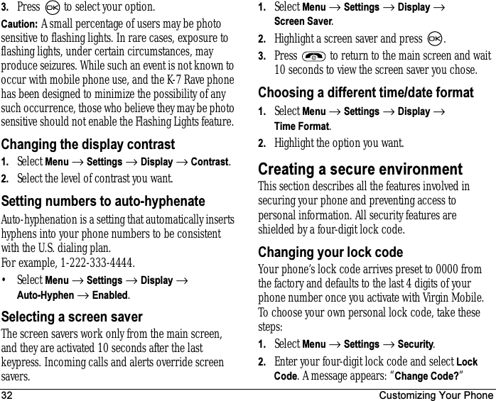 32 Customizing Your Phone3. Press   to select your option.Caution: A small percentage of users may be photo sensitive to flashing lights. In rare cases, exposure to flashing lights, under certain circumstances, may produce seizures. While such an event is not known to occur with mobile phone use, and the K-7 Rave phone has been designed to minimize the possibility of any such occurrence, those who believe they may be photo sensitive should not enable the Flashing Lights feature. Changing the display contrast1. Select Menu → Settings → Display → Contrast.2. Select the level of contrast you want.Setting numbers to auto-hyphenateAuto-hyphenation is a setting that automatically inserts hyphens into your phone numbers to be consistent with the U.S. dialing plan. For example, 1-222-333-4444.•Select Menu → Settings → Display → Auto-Hyphen → Enabled.Selecting a screen saverThe screen savers work only from the main screen, and they are activated 10 seconds after the last keypress. Incoming calls and alerts override screen savers. 1. Select Menu → Settings → Display → Screen Saver.2. Highlight a screen saver and press  .3. Press   to return to the main screen and wait 10 seconds to view the screen saver you chose.Choosing a different time/date format1. Select Menu → Settings → Display → Time Format.2. Highlight the option you want.Creating a secure environmentThis section describes all the features involved in securing your phone and preventing access to personal information. All security features are shielded by a four-digit lock code. Changing your lock codeYour phone’s lock code arrives preset to 0000 from the factory and defaults to the last 4 digits of your phone number once you activate with Virgin Mobile. To choose your own personal lock code, take these steps:1. Select Menu → Settings → Security.2. Enter your four-digit lock code and select Lock Code. A message appears: “Change Code?” 