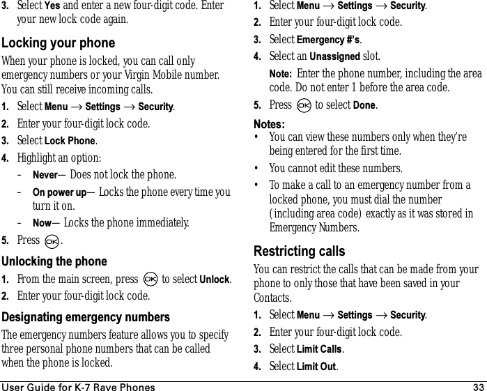 rëÉê=dìáÇÉ=Ñçê=hJT=o~îÉ=mÜçåÉë 333. Select Yes and enter a new four-digit code. Enter your new lock code again.Locking your phoneWhen your phone is locked, you can call only emergency numbers or your Virgin Mobile number. You can still receive incoming calls.1. Select Menu → Settings → Security.2. Enter your four-digit lock code.3. Select Lock Phone.4. Highlight an option:–Never—Does not lock the phone.–On power up—Locks the phone every time you turn it on.–Now—Locks the phone immediately.5. Press .Unlocking the phone1. From the main screen, press   to select Unlock.2. Enter your four-digit lock code.Designating emergency numbersThe emergency numbers feature allows you to specify three personal phone numbers that can be called when the phone is locked.1. Select Menu → Settings → Security.2. Enter your four-digit lock code.3. Select Emergency #’s.4. Select an Unassigned slot.Note:  Enter the phone number, including the area code. Do not enter 1 before the area code.5. Press   to select Done.Notes:• You can view these numbers only when they’re being entered for the firsttime.• You cannot edit these numbers.• To make a call to an emergency number from a locked phone, you must dial the number (including area code) exactly as it was stored in Emergency Numbers.Restricting callsYou can restrict the calls that can be made from your phone to only those that have been saved in your Contacts.1. Select Menu → Settings → Security.2. Enter your four-digit lock code.3. Select Limit Calls.4. Select Limit Out.