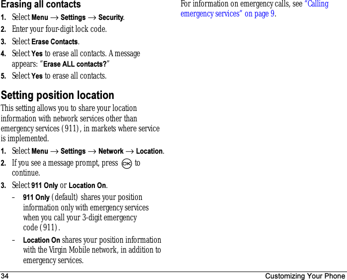 34 Customizing Your PhoneErasing all contacts1. Select Menu → Settings → Security.2. Enter your four-digit lock code.3. Select Erase Contacts.4. Select Yes to erase all contacts. A message appears: “Erase ALL contacts?”5. Select Yes to erase all contacts.Setting position locationThis setting allows you to share your location information with network services other than emergency services (911), in markets where service is implemented.1. Select Menu → Settings → Network → Location.2. If you see a message prompt, press   to continue.3. Select 911 Only or Location On.–911 Only (default) shares your position information only with emergency services when you call your 3-digit emergency code (911).–Location On shares your position information with the Virgin Mobile network, in addition to emergency services.For information on emergency calls, see “Calling emergency services” on page9.