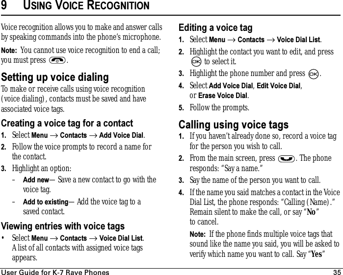 rëÉê=dìáÇÉ=Ñçê=hJT=o~îÉ=mÜçåÉë 359USING VOICE RECOGNITIONVoice recognition allows you to make and answer calls by speaking commands into the phone’s microphone. Note:  You cannot use voice recognition to end a call; you must press  .Setting up voice dialingTo make or receive calls using voice recognition (voice dialing), contacts must be saved and have associated voice tags.Creating a voice tag for a contact1. Select Menu → Contacts → Add Voice Dial.2. Follow the voice prompts to record a name for the contact.3. Highlight an option:–Add new—Save a new contact to go with the voice tag.–Add to existing—Add the voice tag to a saved contact.Viewing entries with voice tags•Select Menu → Contacts → Voice Dial List. A list of all contacts with assigned voice tags appears.Editing a voice tag1. Select Menu → Contacts → Voice Dial List.2. Highlight the contact you want to edit, and press  to select it.3. Highlight the phone number and press  .4. Select Add Voice Dial, Edit Voice Dial, or Erase Voice Dial.5. Follow the prompts.Calling using voice tags1. If you haven’t already done so, record a voice tag for the person you wish to call.2. From the main screen, press  . The phone responds: “Say a name.”3. Say the name of the person you want to call.4. If the name you said matches a contact in the Voice Dial List, the phone responds: “Calling (Name).” Remain silent to make the call, or say “No” to cancel.Note:  If the phone finds multiple voice tags that sound like the name you said, you will be asked to verify which name you want to call. Say “Yes” 
