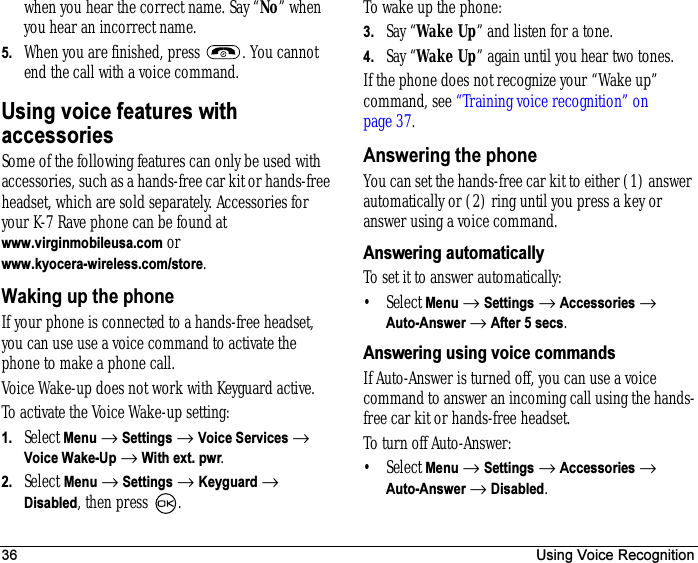 36 Using Voice Recognitionwhen you hear the correct name. Say “No” when you hear an incorrect name.5. When you are finished, press  . You cannot end the call with a voice command.Using voice features with accessoriesSome of the following features can only be used with accessories, such as a hands-free car kit or hands-free headset, which are sold separately. Accessories for your K-7 Rave phone can be found at www.virginmobileusa.com or www.kyocera-wireless.com/store.Waking up the phoneIf your phone is connected to a hands-free headset, you can use use a voice command to activate the phone to make a phone call.Voice Wake-up does not work with Keyguard active.To activate the Voice Wake-up setting:1. Select Menu → Settings → Voice Services → Voice Wake-Up → With ext. pwr.2. Select Menu → Settings → Keyguard → Disabled, then press  .To wake up the phone:3. Say “Wake Up” and listen for a tone.4. Say “Wake Up” again until you hear two tones.If the phone does not recognize your “Wake up” command, see “Training voice recognition” on page 37.Answering the phoneYou can set the hands-free car kit to either (1) answer automatically or (2) ring until you press a key or answer using a voice command.Answering automaticallyTo set it to answer automatically:•Select Menu → Settings → Accessories → Auto-Answer → After 5 secs.Answering using voice commandsIf Auto-Answer is turned off, you can use a voice command to answer an incoming call using the hands-free car kit or hands-free headset.To turn off Auto-Answer:•Select Menu → Settings → Accessories → Auto-Answer → Disabled.