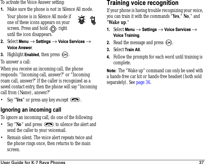 rëÉê=dìáÇÉ=Ñçê=hJT=o~îÉ=mÜçåÉë 37To activate the Voice Answer setting:1. Make sure the phone is not in Silence All mode.Your phone is in Silence All mode if one of these icons appears on your screen. Press and hold   right until the icon disappears.2. Select Menu → Settings → Voice Services → Voice Answer.3. Highlight Enabled, then press  .To answer a call:When you receive an incoming call, the phone responds: “Incoming call, answer?” or “Incoming roam call, answer?” If the caller is recognized as a saved contact entry, then the phone will say “Incoming call from (Name), answer?”•Say “Yes” or press any key except .Ignoring an incoming callTo ignore an incoming call, do one of the following:•Say “No” and press   to silence the alert and send the caller to your voicemail.• Remain silent. The voice alert repeats twice and the phone rings once, then returns to the main screen.Training voice recognitionIf your phone is having trouble recognizing your voice, you can train it with the commands “Yes,” No,” and “Wake up.”1. Select Menu → Settings →Voice Services →Voice Training.2. Read the message and press  .3. SelectTrain All.4. Follow the prompts for each word until training is complete.Note:  The “Wake up” command can only be used with a hands-free car kit or hands-free headset (both sold separately). See page 36.