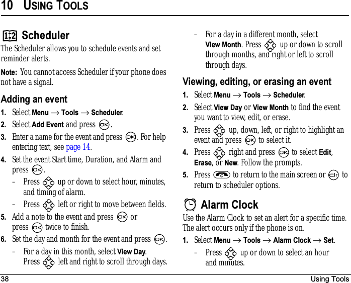 38 Using Tools10 USING TOOLSSchedulerThe Scheduler allows you to schedule events and set reminder alerts.Note:  You cannot access Scheduler if your phone does not have a signal.Adding an event1. Select Menu → Tools → Scheduler.2. Select Add Event and press  .3. Enter a name for the event and press  . For help entering text, see page 14.4. Set the event Start time, Duration, and Alarm and press .– Press   up or down to select hour, minutes, and timing of alarm.– Press   left or right to move between fields.5. Add a note to the event and press   or press  twice to finish.6. Set the day and month for the event and press  .– For a day in this month, select View Day. Press  left and right to scroll through days.– For a day in a different month, select View Month. Press   up or down to scroll through months, and right or left to scroll through days.Viewing, editing, or erasing an event1. Select Menu → Tools → Scheduler.2. Select View Day or View Month to find the event you want to view, edit, or erase.3. Press   up, down, left, or right to highlight an event and press   to select it.4. Press   right and press   to select Edit, Erase, or New. Follow the prompts.5. Press   to return to the main screen or   to return to scheduler options.Alarm ClockUse the Alarm Clock to set an alert for a specific time. The alert occurs only if the phone is on.1. Select Menu → Tools → Alarm Clock → Set.– Press   up or down to select an hour and minutes. 