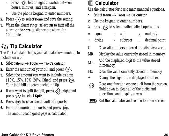 rëÉê=dìáÇÉ=Ñçê=hJT=o~îÉ=mÜçåÉë 39– Press   left or right to switch between hours, minutes, and a.m./p.m.– Use the phone keypad to enter numbers.2. Press   to select Done and save the setting.3. When the alarm rings, select Off to turn off the alarm or Snooze to silence the alarm for 10 minutes.Tip CalculatorThe Tip Calculator helps you calculate how much tip to include on a bill. 1. Select Menu → Tools → Tip Calculator.2. Enter the amount of your bill and press  .3. Select the amount you want to include as a tip (10%, 15%, 18%, 20%, Other) and press  . Your total bill appears, including tip.4. If you want to split the bill, press   right and press  to select Split.5. Press   to clear the default of 2 guests.6. Enter the number of guests and press  .The amount each guest pays is calculated.CalculatorUse the calculator for basic mathematical equations.1. Select Menu → Tools → Calculator.2. Use the keypad to enter numbers.3. Press   to select mathematical operations.= equal + add x multiply÷ divide – subtract . decimal pointC Clear all numbers entered and display a zero.MR Display the value currently stored in memory.M+ Add the displayed digit to the value stored in memory.MC Clear the value currently stored in memory.± Change the sign of the displayed number.Clear one function or one digit from the screen. Hold down to clear all of the digits and operations and display a zero.Exit the calculator and return to main screen.
