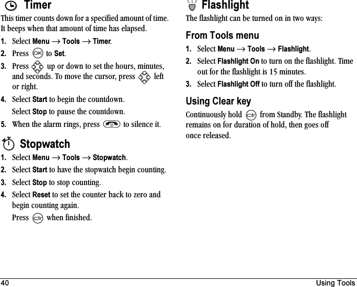 40 Using ToolsTimerqÜáë=íáãÉê=Åçìåíë=Ççïå=Ñçê=~=ëéÉÅáÑáÉÇ=~ãçìåí=çÑ=íáãÉK=fí=ÄÉÉéë=ïÜÉå=íÜ~í=~ãçìåí=çÑ=íáãÉ=Ü~ë=Éä~éëÉÇK1. pÉäÉÅí=Menu=→=Tools=→=TimerK2. mêÉëë= =íç=SetK3. mêÉëë= =ìé=çê=Ççïå=íç=ëÉí=íÜÉ=ÜçìêëI=ãáåìíÉëI=~åÇ=ëÉÅçåÇëK=qç=ãçîÉ=íÜÉ=ÅìêëçêI=éêÉëë= =äÉÑí=çê=êáÖÜíK4. pÉäÉÅí=Start=íç=ÄÉÖáå=íÜÉ=ÅçìåíÇçïåKpÉäÉÅí=Stop=íç=é~ìëÉ=íÜÉ=ÅçìåíÇçïåK5. tÜÉå=íÜÉ=~ä~êã=êáåÖëI=éêÉëë= =íç=ëáäÉåÅÉ=áíKStopwatch1. pÉäÉÅí=Menu=→=Tools=→=StopwatchK2. pÉäÉÅí=Start=íç=Ü~îÉ=íÜÉ=ëíçéï~íÅÜ=ÄÉÖáå=ÅçìåíáåÖK=3. pÉäÉÅí=Stop=íç=ëíçé=ÅçìåíáåÖK4. pÉäÉÅí=Reset=íç=ëÉí=íÜÉ=ÅçìåíÉê=Ä~Åâ=íç=òÉêç=~åÇ=ÄÉÖáå=ÅçìåíáåÖ=~Ö~áåKmêÉëë= ïÜÉå=ÑáåáëÜÉÇKFlashlightqÜÉ=Ñä~ëÜäáÖÜí=Å~å=ÄÉ=íìêåÉÇ=çå=áå=íïç=ï~óëWFrom Tools menu1. pÉäÉÅí=Menu=→=Tools=→=FlashlightK2. pÉäÉÅí=Flashlight On íç=íìêå=çå=íÜÉ=Ñä~ëÜäáÖÜíK=qáãÉ=çìí=Ñçê=íÜÉ=Ñä~ëÜäáÖÜí=áë=NR=ãáåìíÉëK3. pÉäÉÅí=Flashlight Off íç=íìêå=çÑÑ=íÜÉ=Ñä~ëÜäáÖÜíKUsing Clear key`çåíáåìçìëäó=ÜçäÇ= =Ñêçã=pí~åÇÄóK=qÜÉ=Ñä~ëÜäáÖÜí=êÉã~áåë=çå=Ñçê=Çìê~íáçå=çÑ=ÜçäÇI=íÜÉå=ÖçÉë=çÑÑ=çåÅÉ=êÉäÉ~ëÉÇK