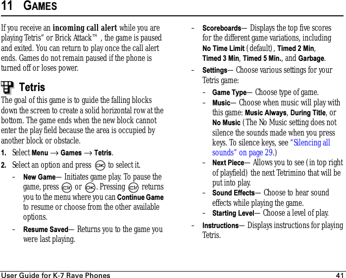 rëÉê=dìáÇÉ=Ñçê=hJT=o~îÉ=mÜçåÉë 4111 GAMESIf you receive an incoming call alert while you are playing Tetris“ or Brick Attack™, the game is paused and exited. You can return to play once the call alert ends. Games do not remain paused if the phone is turned off or loses power.TetrisThe goal of this game is to guide the falling blocks down the screen to create a solid horizontal row at the bottom. The game ends when the new block cannot enter the play field because the area is occupied by another block or obstacle.1. Select Menu → Games → Tetris.2. Select an option and press   to select it.–New Game—Initiates game play. To pause the game, press   or  . Pressing   returns you to the menu where you can Continue Game to resume or choose from the other available options. –Resume Saved—Returns you to the game you were last playing.–Scoreboards—Displays the top five scores for the different game variations, including No Time Limit (default), Timed 2 Min, Timed 3 Min, Timed 5 Min., and Garbage.–Settings—Choose various settings for your Tetris game:–Game Type—Choose type of game.–Music—Choose when music will play with this game: Music Always, During Title, or No Music (The No Music setting does not silence the sounds made when you press keys. To silence keys, see “Silencing all sounds” on page 29.)–Next Piece—Allows you to see (in top right of playfield) the next Tetrimino that will be put into play.–Sound Effects—Choose to hear sound effects while playing the game.–Starting Level—Choose a level of play.–Instructions—Displays instructions for playing Tetris.