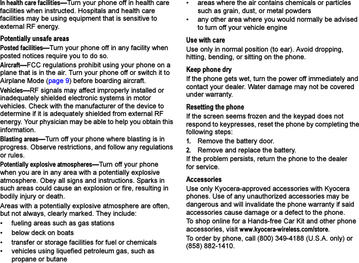 In health care facilities—Turn your phone off in health care facilities when instructed. Hospitals and health care facilities may be using equipment that is sensitive to external RF energy.Potentially unsafe areasPosted facilities—Turn your phone off in any facility when posted notices require you to do so.Aircraft—FCC regulations prohibit using your phone on a plane that is in the air. Turn your phone off or switch it to Airplane Mode (page 9) before boarding aircraft.Vehicles—RF signals may affect improperly installed or inadequately shielded electronic systems in motor vehicles. Check with the manufacturer of the device to determine if it is adequately shielded from external RF energy. Your physician may be able to help you obtain this information.Blasting areas—Turn off your phone where blasting is in progress. Observe restrictions, and follow any regulations or rules.Potentially explosive atmospheres—Turn off your phone when you are in any area with a potentially explosive atmosphere. Obey all signs and instructions. Sparks in such areas could cause an explosion or fire, resulting in bodily injury or death.Areas with a potentially explosive atmosphere are often, but not always, clearly marked. They include:• fueling areas such as gas stations• below deck on boats• transfer or storage facilities for fuel or chemicals• vehicles using liquefied petroleum gas, such as propane or butane• areas where the air contains chemicals or particles such as grain, dust, or metal powders• any other area where you would normally be advised to turn off your vehicle engineUse with careUse only in normal position (to ear). Avoid dropping, hitting, bending, or sitting on the phone.Keep phone dryIf the phone gets wet, turn the power off immediately and contact your dealer. Water damage may not be covered under warranty.Resetting the phoneIf the screen seems frozen and the keypad does not respond to keypresses, reset the phone by completing the following steps:1. Remove the battery door.2. Remove and replace the battery.If the problem persists, return the phone to the dealer for service.AccessoriesUse only Kyocera-approved accessories with Kyocera phones. Use of any unauthorized accessories may be dangerous and will invalidate the phone warranty if said accessories cause damage or a defect to the phone.To shop online for a Hands-free Car Kit and other phone accessories, visit www.kyocera-wireless.com/store.To order by phone, call (800) 349-4188 (U.S.A. only) or (858) 882-1410.