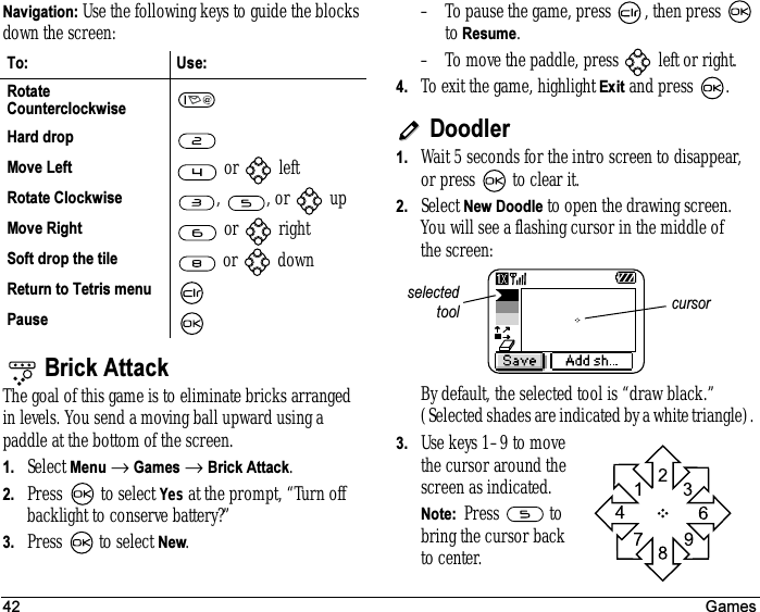 42 GamesNavigation: Use the following keys to guide the blocks down the screen:Brick AttackThe goal of this game is to eliminate bricks arranged in levels. You send a moving ball upward using a paddle at the bottom of the screen.1. Select Menu → Games → Brick Attack.2. Press  to select Yes at the prompt, “Turn off backlight to conserve battery?” 3. Press   to select New.– To pause the game, press  , then press   to Resume.– To move the paddle, press   left or right.4. To exit the game, highlight Exit and press  .Doodler1. Wait 5 seconds for the intro screen to disappear, or press   to clear it.2. Select New Doodle to open the drawing screen.You will see a flashing cursor in the middle ofthe screen:By default, the selected tool is “draw black.” (Selected shades are indicated by a white triangle). 3. Use keys 1–9 to move the cursor around the screen as indicated.Note:  Press  to bring the cursor back to center.To: Use:Rotate Counterclockwise Hard dropMove Left   or   leftRotate Clockwise  ,  , or   upMove Right  or   rightSoft drop the tile  or   downReturn to Tetris menuPausecursorselectedtool