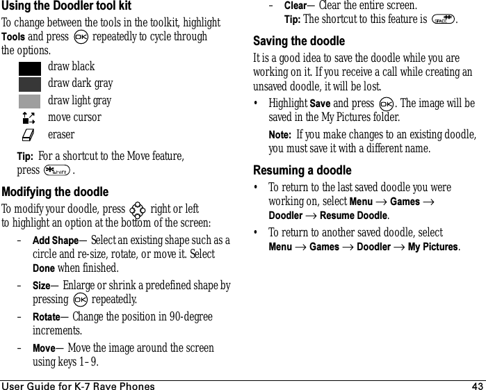 rëÉê=dìáÇÉ=Ñçê=hJT=o~îÉ=mÜçåÉë 43Using the Doodler tool kitTo change between the tools in the toolkit, highlight Tools and press   repeatedly to cycle through the options.Tip:  For a shortcut to the Move feature, press .Modifying the doodleTo modify your doodle, press   right or left to highlight an option at the bottom of the screen:–Add Shape—Select an existing shape such as a circle and re-size, rotate, or move it. Select Done when finished.–Size—Enlarge or shrink a predefined shape by pressing  repeatedly.–Rotate—Change the position in 90-degree increments. –Move—Move the image around the screen using keys 1–9. –Clear—Clear the entire screen.Tip: The shortcut to this feature is  .Saving the doodleIt is a good idea to save the doodle while you are working on it. If you receive a call while creating an unsaved doodle, it will be lost.• Highlight Save and press  . The image will be saved in the My Pictures folder.Note:  If you make changes to an existing doodle, you must save it with a different name.Resuming a doodle• To return to the last saved doodle you were working on, select Menu → Games → Doodler → Resume Doodle. • To return to another saved doodle, select Menu → Games → Doodler → My Pictures.draw blackdraw dark graydraw light graymove cursor eraser 