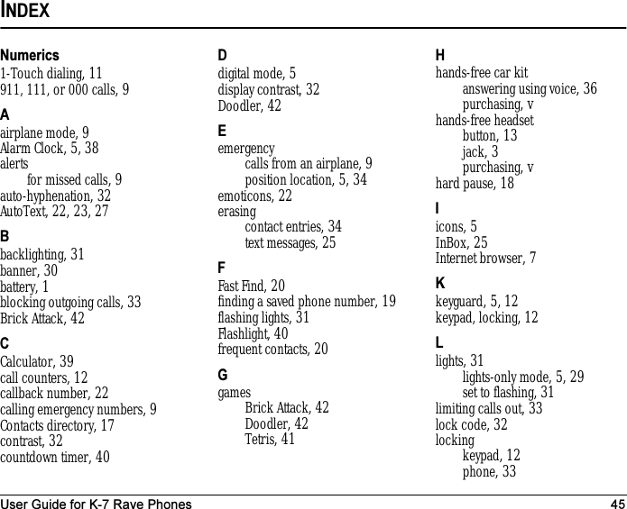 User Guide for K-7 Rave Phones 45INDEXNumerics1-Touch dialing, 11911, 111, or 000 calls, 9Aairplane mode, 9Alarm Clock, 5, 38alertsfor missed calls, 9auto-hyphenation, 32AutoText, 22, 23, 27Bbacklighting, 31banner, 30battery, 1blocking outgoing calls, 33Brick Attack, 42CCalculator, 39call counters, 12callback number, 22calling emergency numbers, 9Contacts directory, 17contrast, 32countdown timer, 40Ddigital mode, 5display contrast, 32Doodler, 42Eemergencycalls from an airplane, 9position location, 5, 34emoticons, 22erasingcontact entries, 34text messages, 25FFast Find, 20finding a saved phone number, 19flashing lights, 31Flashlight, 40frequent contacts, 20GgamesBrick Attack, 42Doodler, 42Tetris, 41Hhands-free car kitanswering using voice, 36purchasing, vhands-free headsetbutton, 13jack, 3purchasing, vhard pause, 18Iicons, 5InBox, 25Internet browser, 7Kkeyguard, 5, 12keypad, locking, 12Llights, 31lights-only mode, 5, 29set to flashing, 31limiting calls out, 33lock code, 32lockingkeypad, 12phone, 33