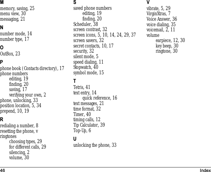 46 IndexMmemory, saving, 25menu view, 30messaging, 21Nnumber mode, 14number type, 17OOutBox, 23Pphone book (Contacts directory), 17phone numbersediting, 19finding, 20saving, 17verifying your own, 2phone, unlocking, 33position location, 5, 34prepend, 10, 19Rredialing a number, 8resetting the phone, vringtoneschoosing types, 29for different calls, 29silencing, 2volume, 30Ssaved phone numbersediting, 19finding, 20Scheduler, 38screen contrast, 32screen icons, 5, 10, 14, 24, 29, 37screen savers, 32secret contacts, 10, 17security, 32silent mode, 5speed dialing, 11Stopwatch, 40symbol mode, 15TTetris, 41text entry, 14quick reference, 16text messages, 21time format, 32Timer, 40timing calls, 12Tip Calculator, 39Top-Up, 6Uunlocking the phone, 33Vvibrate, 5, 29VirginXtras, 7Voice Answer, 36voice dialing, 35voicemail, 2, 11volumeearpiece, 12, 30key beep, 30ringtone, 30