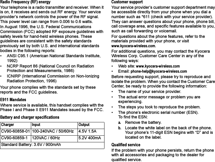 Radio Frequency (RF) energyYour telephone is a radio transmitter and receiver. When it is on, it receives and sends out RF energy. Your service provider’s network controls the power of the RF signal. This power level can range from 0.006 to 0.6 watts.In August 1996, the U.S. Federal Communications Commission (FCC) adopted RF exposure guidelines with safety levels for hand-held wireless phones. These guidelines are consistent with the safety standards previously set by both U.S. and international standards bodies in the following reports:• ANSI C95.1 (American National Standards Institute, 1992)• NCRP Report 86 (National Council on Radiation Protection and Measurements, 1986)• ICNIRP (International Commission on Non-Ionizing Radiation Protection, 1996)Your phone complies with the standards set by these reports and the FCC guidelines.E911 MandatesWhere service is available, this handset complies with the Phase I and Phase II E911 Mandates issued by the FCC.Battery and charger specificationsCustomer supportYour service provider’s customer support department may be accessible directly from your phone when you dial a number such as *611 (check with your service provider). They can answer questions about your phone, phone bill, call coverage area, and specific features available to you, such as call forwarding or voicemail.For questions about the phone features, refer to the materials provided with your phone, or visit www.kyocera-wireless.com.For additional questions, you may contact the Kyocera Wireless Corp. Customer Care Center in any of the following ways:• Web site: www.kyocera-wireless.com• Email: phone-help@kyocera-wireless.com Before requesting support, please try to reproduce and isolate the problem. When you contact the Customer Care Center, be ready to provide the following information:• The name of your service provider. • The actual error message or problem you are experiencing. • The steps you took to reproduce the problem. • The phone’s electronic serial number (ESN).To find the ESN: a. Remove the battery. b. Locate the white label on the back of the phone. Your phone’s 11-digit ESN begins with “D” and is located on the label. Qualified serviceIf the problem with your phone persists, return the phone with all accessories and packaging to the dealer for qualified service. Charger Input OutputCV90-60858-01 100-240VAC / 50/60Hz 4.5V 1.5ACV90-60859-1 120VAC / 60Hz 5.2V 400mAStandard Battery: 3.6V / 900mAh