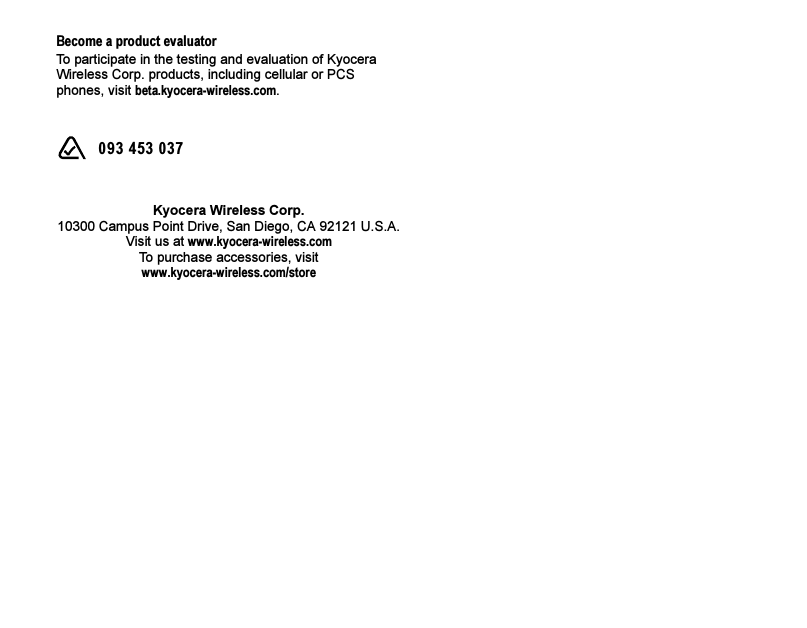 Become a product evaluatorTo participate in the testing and evaluation of Kyocera Wireless Corp. products, including cellular or PCS phones, visit beta.kyocera-wireless.com.  093 453 037Kyocera Wireless Corp.10300 Campus Point Drive, San Diego, CA 92121 U.S.A.Visit us at www.kyocera-wireless.comTo purchase accessories, visit www.kyocera-wireless.com/store