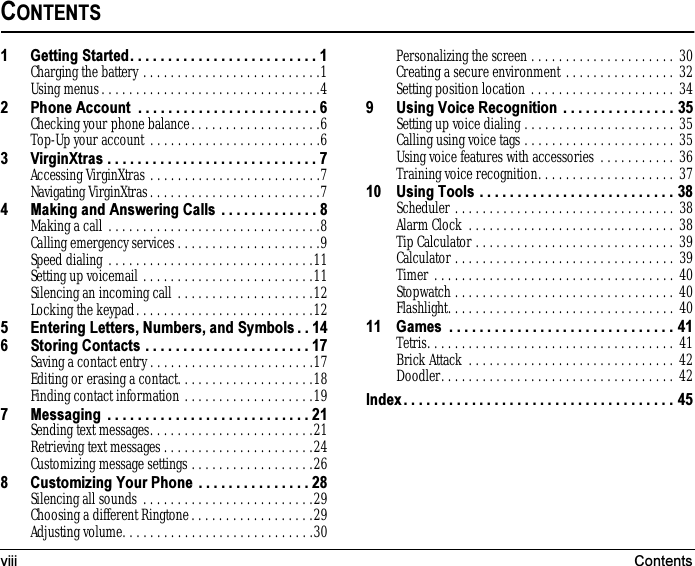 viii ContentsCONTENTS1 Getting Started. . . . . . . . . . . . . . . . . . . . . . . . . 1Charging the battery . . . . . . . . . . . . . . . . . . . . . . . . . .1Using menus. . . . . . . . . . . . . . . . . . . . . . . . . . . . . . . .42 Phone Account  . . . . . . . . . . . . . . . . . . . . . . . . 6Checking your phone balance. . . . . . . . . . . . . . . . . . .6Top-Up your account . . . . . . . . . . . . . . . . . . . . . . . . .63 VirginXtras . . . . . . . . . . . . . . . . . . . . . . . . . . . . 7Accessing VirginXtras . . . . . . . . . . . . . . . . . . . . . . . . .7Navigating VirginXtras. . . . . . . . . . . . . . . . . . . . . . . . .74 Making and Answering Calls  . . . . . . . . . . . . . 8Making a call . . . . . . . . . . . . . . . . . . . . . . . . . . . . . . .8Calling emergency services . . . . . . . . . . . . . . . . . . . . .9Speed dialing . . . . . . . . . . . . . . . . . . . . . . . . . . . . . .11Setting up voicemail . . . . . . . . . . . . . . . . . . . . . . . . .11Silencing an incoming call . . . . . . . . . . . . . . . . . . . .12Locking the keypad. . . . . . . . . . . . . . . . . . . . . . . . . .125 Entering Letters, Numbers, and Symbols . . 146 Storing Contacts . . . . . . . . . . . . . . . . . . . . . . 17Saving a contact entry . . . . . . . . . . . . . . . . . . . . . . . .17Editing or erasing a contact. . . . . . . . . . . . . . . . . . . .18Finding contact information . . . . . . . . . . . . . . . . . . .197 Messaging  . . . . . . . . . . . . . . . . . . . . . . . . . . . 21Sending text messages. . . . . . . . . . . . . . . . . . . . . . . .21Retrieving text messages . . . . . . . . . . . . . . . . . . . . . .24Customizing message settings . . . . . . . . . . . . . . . . . .268 Customizing Your Phone  . . . . . . . . . . . . . . . 28Silencing all sounds . . . . . . . . . . . . . . . . . . . . . . . . .29Choosing a different Ringtone. . . . . . . . . . . . . . . . . .29Adjusting volume. . . . . . . . . . . . . . . . . . . . . . . . . . . .30Personalizing the screen . . . . . . . . . . . . . . . . . . . . . 30Creating a secure environment . . . . . . . . . . . . . . . . 32Setting position location . . . . . . . . . . . . . . . . . . . . . 349 Using Voice Recognition . . . . . . . . . . . . . . . 35Setting up voice dialing . . . . . . . . . . . . . . . . . . . . . . 35Calling using voice tags . . . . . . . . . . . . . . . . . . . . . . 35Using voice features with accessories . . . . . . . . . . . 36Training voice recognition. . . . . . . . . . . . . . . . . . . . 3710 Using Tools . . . . . . . . . . . . . . . . . . . . . . . . . . 38Scheduler . . . . . . . . . . . . . . . . . . . . . . . . . . . . . . . . 38Alarm Clock  . . . . . . . . . . . . . . . . . . . . . . . . . . . . . . 38Tip Calculator . . . . . . . . . . . . . . . . . . . . . . . . . . . . . 39Calculator . . . . . . . . . . . . . . . . . . . . . . . . . . . . . . . . 39Timer . . . . . . . . . . . . . . . . . . . . . . . . . . . . . . . . . . . 40Stopwatch . . . . . . . . . . . . . . . . . . . . . . . . . . . . . . . . 40Flashlight. . . . . . . . . . . . . . . . . . . . . . . . . . . . . . . . . 4011 Games  . . . . . . . . . . . . . . . . . . . . . . . . . . . . . . 41Tetris. . . . . . . . . . . . . . . . . . . . . . . . . . . . . . . . . . . . 41Brick Attack  . . . . . . . . . . . . . . . . . . . . . . . . . . . . . . 42Doodler. . . . . . . . . . . . . . . . . . . . . . . . . . . . . . . . . . 42Index . . . . . . . . . . . . . . . . . . . . . . . . . . . . . . . . . . . . 45