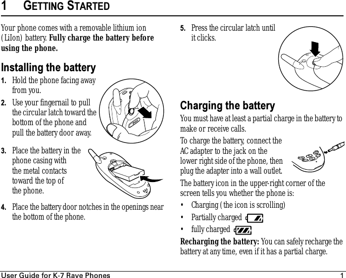 rëÉê=dìáÇÉ=Ñçê=hJT=o~îÉ=mÜçåÉë 11GETTING STARTEDYour phone comes with a removable lithium ion (LiIon) battery. Fully charge the battery before using the phone.Installing the battery1. Hold the phone facing away from you.2. Use your fingernail to pull the circular latch toward the bottom of the phone and pull the battery door away.3. Place the battery in the phone casing with the metal contacts toward the top of the phone.4. Place the battery door notches in the openings near the bottom of the phone. 5. Press the circular latch until it clicks. Charging the batteryYou must have at least a partial charge in the battery to make or receive calls.To charge the battery, connect the AC adapter to the jack on the lower right side of the phone, then plug the adapter into a wall outlet. The battery icon in the upper-right corner of the screen tells you whether the phone is:• Charging (the icon is scrolling)• Partially charged • fully charged Recharging the battery: You can safely recharge the battery at any time, even if it has a partial charge.