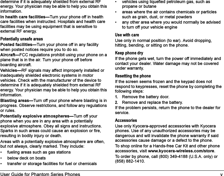 User Guide for Phantom Series Phones vdetermine if it is adequately shielded from external RF energy. Your physician may be able to help you obtain this information.In health care facilities—Turn your phone off in health care facilities when instructed. Hospitals and health care facilities may be using equipment that is sensitive to external RF energy.Potentially unsafe areasPosted facilities—Turn your phone off in any facility when posted notices require you to do so.Aircraft—FCC regulations prohibit using your phone on a plane that is in the air. Turn your phone off before boarding aircraft.Vehicles—RF signals may affect improperly installed or inadequately shielded electronic systems in motor vehicles. Check with the manufacturer of the device to determine if it is adequately shielded from external RF energy. Your physician may be able to help you obtain this information.Blasting areas—Turn off your phone where blasting is in progress. Observe restrictions, and follow any regulations or rules.Potentially explosive atmospheres—Turn off your phone when you are in any area with a potentially explosive atmosphere. Obey all signs and instructions. Sparks in such areas could cause an explosion or fire, resulting in bodily injury or death.Areas with a potentially explosive atmosphere are often, but not always, clearly marked. They include:• fueling areas such as gas stations• below deck on boats• transfer or storage facilities for fuel or chemicals• vehicles using liquefied petroleum gas, such as propane or butane• areas where the air contains chemicals or particles such as grain, dust, or metal powders• any other area where you would normally be advised to turn off your vehicle engineUse with careUse only in normal position (to ear). Avoid dropping, hitting, bending, or sitting on the phone.Keep phone dryIf the phone gets wet, turn the power off immediately and contact your dealer. Water damage may not be covered under warranty.Resetting the phoneIf the screen seems frozen and the keypad does not respond to keypresses, reset the phone by completing the following steps:1. Remove the battery door.2. Remove and replace the battery.If the problem persists, return the phone to the dealer for service.AccessoriesUse only Kyocera-approved accessories with Kyocera phones. Use of any unauthorized accessories may be dangerous and will invalidate the phone warranty if said accessories cause damage or a defect to the phone.To shop online for a Hands-free Car Kit and other phone accessories, visit www.kyocera-wireless.com/store.To order by phone, call (800) 349-4188 (U.S.A. only) or (858) 882-1410.