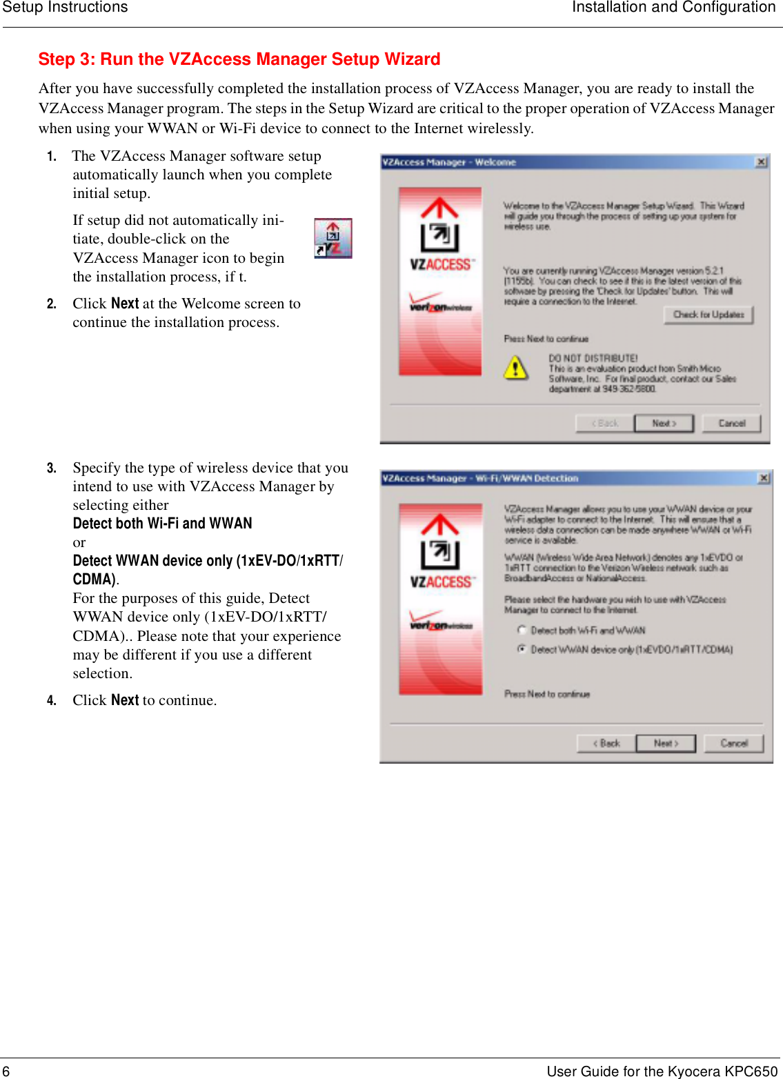 Setup Instructions Installation and Configuration6 User Guide for the Kyocera KPC650Step 3: Run the VZAccess Manager Setup WizardAfter you have successfully completed the installation process of VZAccess Manager, you are ready to install the VZAccess Manager program. The steps in the Setup Wizard are critical to the proper operation of VZAccess Manager when using your WWAN or Wi-Fi device to connect to the Internet wirelessly.1. The VZAccess Manager software setup automatically launch when you complete initial setup.If setup did not automatically ini-tiate, double-click on the VZAccess Manager icon to begin the installation process, if t.2. Click Next at the Welcome screen to continue the installation process.3. Specify the type of wireless device that you intend to use with VZAccess Manager by selecting either Detect both Wi-Fi and WWAN or Detect WWAN device only (1xEV-DO/1xRTT/CDMA). For the purposes of this guide, Detect WWAN device only (1xEV-DO/1xRTT/CDMA).. Please note that your experience may be different if you use a different selection. 4. Click Next to continue.