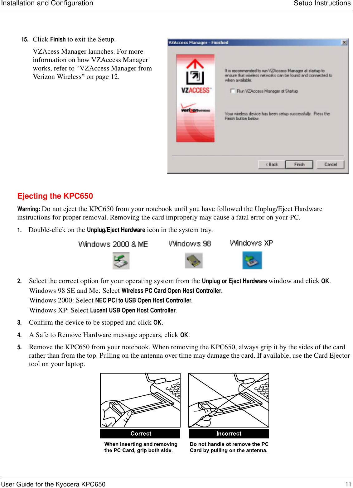 Installation and Configuration Setup InstructionsUser Guide for the Kyocera KPC650 11 Ejecting the KPC650Warning: Do not eject the KPC650 from your notebook until you have followed the Unplug/Eject Hardware instructions for proper removal. Removing the card improperly may cause a fatal error on your PC.1. Double-click on the Unplug/Eject Hardware icon in the system tray.2. Select the correct option for your operating system from the Unplug or Eject Hardware window and click OK.Windows 98 SE and Me: Select Wireless PC Card Open Host Controller.Windows 2000: Select NEC PCI to USB Open Host Controller.Windows XP: Select Lucent USB Open Host Controller.3. Confirm the device to be stopped and click OK.4. A Safe to Remove Hardware message appears, click OK. 5. Remove the KPC650 from your notebook. When removing the KPC650, always grip it by the sides of the card rather than from the top. Pulling on the antenna over time may damage the card. If available, use the Card Ejector tool on your laptop.15. Click Finish to exit the Setup.VZAcess Manager launches. For more information on how VZAccess Manager works, refer to “VZAccess Manager from Verizon Wireless” on page 12.