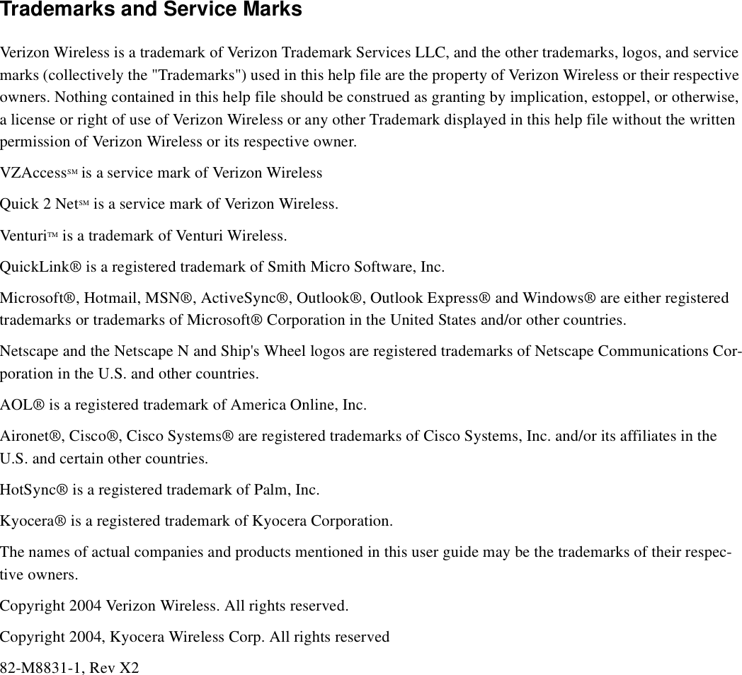Trademarks and Service MarksVerizon Wireless is a trademark of Verizon Trademark Services LLC, and the other trademarks, logos, and service marks (collectively the &quot;Trademarks&quot;) used in this help file are the property of Verizon Wireless or their respective owners. Nothing contained in this help file should be construed as granting by implication, estoppel, or otherwise, a license or right of use of Verizon Wireless or any other Trademark displayed in this help file without the written permission of Verizon Wireless or its respective owner. VZAccessSM is a service mark of Verizon WirelessQuick 2 NetSM is a service mark of Verizon Wireless.VenturiTM is a trademark of Venturi Wireless.QuickLink® is a registered trademark of Smith Micro Software, Inc.Microsoft®, Hotmail, MSN®, ActiveSync®, Outlook®, Outlook Express® and Windows® are either registered trademarks or trademarks of Microsoft® Corporation in the United States and/or other countries.Netscape and the Netscape N and Ship&apos;s Wheel logos are registered trademarks of Netscape Communications Cor-poration in the U.S. and other countries. AOL® is a registered trademark of America Online, Inc.Aironet®, Cisco®, Cisco Systems® are registered trademarks of Cisco Systems, Inc. and/or its affiliates in the U.S. and certain other countries.HotSync® is a registered trademark of Palm, Inc.Kyocera® is a registered trademark of Kyocera Corporation.The names of actual companies and products mentioned in this user guide may be the trademarks of their respec-tive owners.Copyright 2004 Verizon Wireless. All rights reserved.Copyright 2004, Kyocera Wireless Corp. All rights reserved82-M8831-1, Rev X2