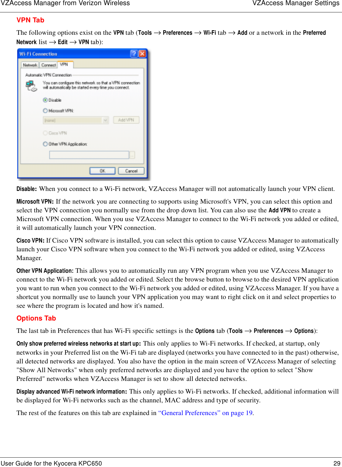VZAccess Manager from Verizon Wireless VZAccess Manager SettingsUser Guide for the Kyocera KPC650 29 VPN TabThe following options exist on the VPN tab (Tools → Preferences → Wi-Fi tab → Add or a network in the Preferred Network list → Edit → VPN tab):Disable: When you connect to a Wi-Fi network, VZAccess Manager will not automatically launch your VPN client.Microsoft VPN: If the network you are connecting to supports using Microsoft&apos;s VPN, you can select this option and select the VPN connection you normally use from the drop down list. You can also use the Add VPN to create a Microsoft VPN connection. When you use VZAccess Manager to connect to the Wi-Fi network you added or edited, it will automatically launch your VPN connection.Cisco VPN: If Cisco VPN software is installed, you can select this option to cause VZAccess Manager to automatically launch your Cisco VPN software when you connect to the Wi-Fi network you added or edited, using VZAccess Manager.Other VPN Application: This allows you to automatically run any VPN program when you use VZAccess Manager to connect to the Wi-Fi network you added or edited. Select the browse button to browse to the desired VPN application you want to run when you connect to the Wi-Fi network you added or edited, using VZAccess Manager. If you have a shortcut you normally use to launch your VPN application you may want to right click on it and select properties to see where the program is located and how it&apos;s named.Options TabThe last tab in Preferences that has Wi-Fi specific settings is the Options tab (Tools → Preferences → Options):Only show preferred wireless networks at start up: This only applies to Wi-Fi networks. If checked, at startup, only networks in your Preferred list on the Wi-Fi tab are displayed (networks you have connected to in the past) otherwise, all detected networks are displayed. You also have the option in the main screen of VZAccess Manager of selecting &quot;Show All Networks&quot; when only preferred networks are displayed and you have the option to select &quot;Show Preferred&quot; networks when VZAccess Manager is set to show all detected networks.Display advanced Wi-Fi network information: This only applies to Wi-Fi networks. If checked, additional information will be displayed for Wi-Fi networks such as the channel, MAC address and type of security. The rest of the features on this tab are explained in “General Preferences” on page 19.