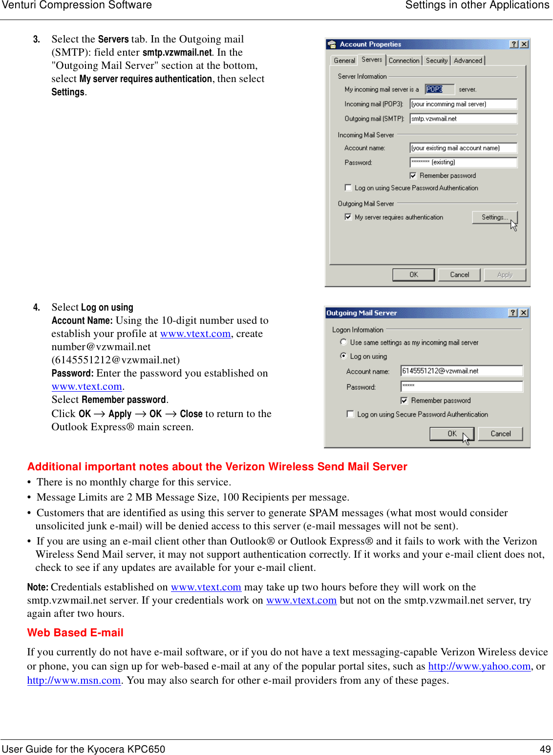 Venturi Compression Software Settings in other ApplicationsUser Guide for the Kyocera KPC650 49 Additional important notes about the Verizon Wireless Send Mail Server•  There is no monthly charge for this service.•  Message Limits are 2 MB Message Size, 100 Recipients per message.•  Customers that are identified as using this server to generate SPAM messages (what most would consider unsolicited junk e-mail) will be denied access to this server (e-mail messages will not be sent).•  If you are using an e-mail client other than Outlook® or Outlook Express® and it fails to work with the Verizon Wireless Send Mail server, it may not support authentication correctly. If it works and your e-mail client does not, check to see if any updates are available for your e-mail client.Note: Credentials established on www.vtext.com may take up two hours before they will work on the smtp.vzwmail.net server. If your credentials work on www.vtext.com but not on the smtp.vzwmail.net server, try again after two hours. Web Based E-mailIf you currently do not have e-mail software, or if you do not have a text messaging-capable Verizon Wireless device or phone, you can sign up for web-based e-mail at any of the popular portal sites, such as http://www.yahoo.com, or http://www.msn.com. You may also search for other e-mail providers from any of these pages.3. Select the Servers tab. In the Outgoing mail (SMTP): field enter smtp.vzwmail.net. In the &quot;Outgoing Mail Server&quot; section at the bottom, select My server requires authentication, then select Settings.4. Select Log on usingAccount Name: Using the 10-digit number used to establish your profile at www.vtext.com, create number@vzwmail.net (6145551212@vzwmail.net) Password: Enter the password you established on www.vtext.com. Select Remember password.Click OK → Apply → OK → Close to return to the Outlook Express® main screen.