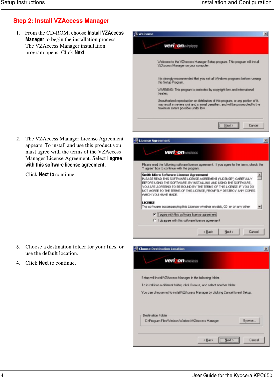 Setup Instructions Installation and Configuration4 User Guide for the Kyocera KPC650Step 2: Install VZAccess Manager1. From the CD-ROM, choose Install VZAccess Manager to begin the installation process. The VZAccess Manager installation program opens. Click Next.2. The VZAccess Manager License Agreement appears. To install and use this product you must agree with the terms of the VZAccess Manager License Agreement. Select I agree with this software license agreement.Click Next to continue.3. Choose a destination folder for your files, or use the default location.4. Click Next to continue.