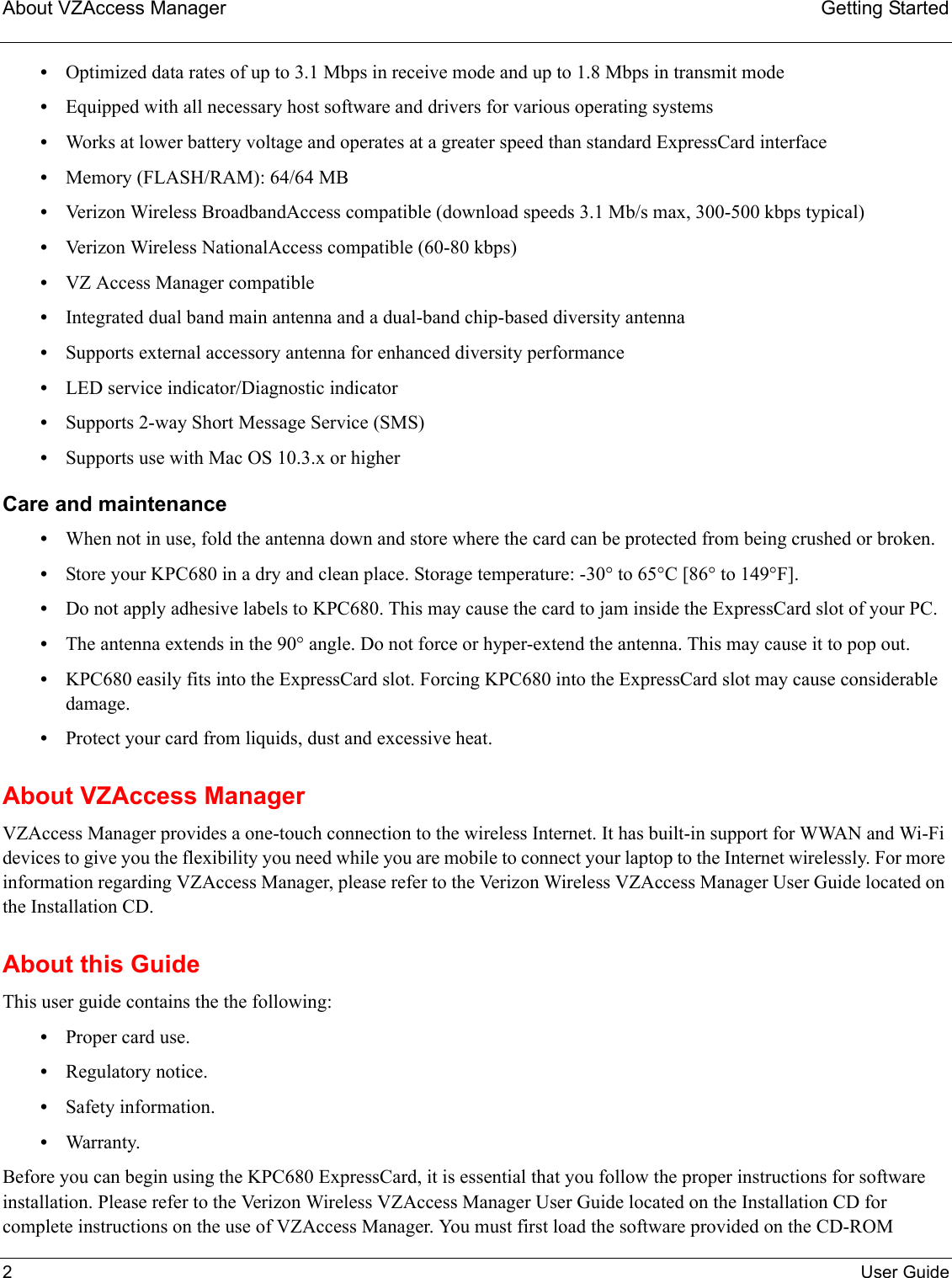 About VZAccess Manager Getting Started2User Guide•Optimized data rates of up to 3.1 Mbps in receive mode and up to 1.8 Mbps in transmit mode•Equipped with all necessary host software and drivers for various operating systems•Works at lower battery voltage and operates at a greater speed than standard ExpressCard interface•Memory (FLASH/RAM): 64/64 MB•Verizon Wireless BroadbandAccess compatible (download speeds 3.1 Mb/s max, 300-500 kbps typical)•Verizon Wireless NationalAccess compatible (60-80 kbps)•VZ Access Manager compatible•Integrated dual band main antenna and a dual-band chip-based diversity antenna•Supports external accessory antenna for enhanced diversity performance•LED service indicator/Diagnostic indicator•Supports 2-way Short Message Service (SMS)•Supports use with Mac OS 10.3.x or higherCare and maintenance•When not in use, fold the antenna down and store where the card can be protected from being crushed or broken.•Store your KPC680 in a dry and clean place. Storage temperature: -30° to 65°C [86° to 149°F].•Do not apply adhesive labels to KPC680. This may cause the card to jam inside the ExpressCard slot of your PC.•The antenna extends in the 90° angle. Do not force or hyper-extend the antenna. This may cause it to pop out.•KPC680 easily fits into the ExpressCard slot. Forcing KPC680 into the ExpressCard slot may cause considerable damage.•Protect your card from liquids, dust and excessive heat.About VZAccess ManagerVZAccess Manager provides a one-touch connection to the wireless Internet. It has built-in support for WWAN and Wi-Fi devices to give you the flexibility you need while you are mobile to connect your laptop to the Internet wirelessly. For more information regarding VZAccess Manager, please refer to the Verizon Wireless VZAccess Manager User Guide located on the Installation CD.About this GuideThis user guide contains the the following:•Proper card use.•Regulatory notice.•Safety information.•Warranty.Before you can begin using the KPC680 ExpressCard, it is essential that you follow the proper instructions for software installation. Please refer to the Verizon Wireless VZAccess Manager User Guide located on the Installation CD for complete instructions on the use of VZAccess Manager. You must first load the software provided on the CD-ROM 