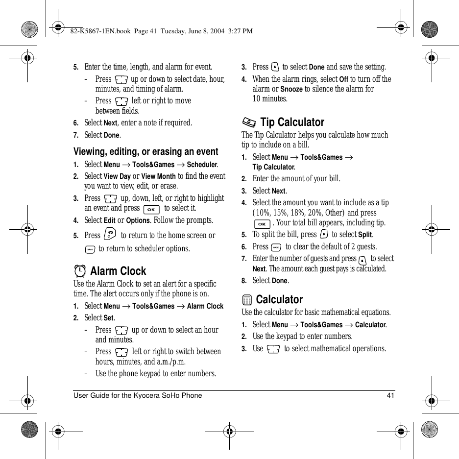 User Guide for the Kyocera SoHo Phone 415. Enter the time, length, and alarm for event. –Press   up or down to select date, hour, minutes, and timing of alarm.–Press   left or right to move between fields.6. Select Next, enter a note if required.7. Select Done.Viewing, editing, or erasing an event1. Select Menu → Tools&amp;Games → Scheduler.2. Select View Day or View Month to find the event you want to view, edit, or erase.3. Press   up, down, left, or right to highlight an event and press   to select it.4. Select Edit or Options. Follow the prompts.5. Press   to return to the home screen or  to return to scheduler options. Alarm ClockUse the Alarm Clock to set an alert for a specific time. The alert occurs only if the phone is on.1. Select Menu → Tools&amp;Games → Alarm Clock 2. Select Set.–Press   up or down to select an hour and minutes. –Press   left or right to switch between hours, minutes, and a.m./p.m.–Use the phone keypad to enter numbers.3. Press   to select Done and save the setting.4. When the alarm rings, select Off to turn off the alarm or Snooze to silence the alarm for 10 minutes. Tip CalculatorThe Tip Calculator helps you calculate how much tip to include on a bill. 1. Select Menu → Tools&amp;Games →Tip Calculator.2. Enter the amount of your bill.3. Select Next.4. Select the amount you want to include as a tip (10%, 15%, 18%, 20%,Other) and press . Your total bill appears, including tip.5. To split the bill, press   to select Split.6. Press   to clear the default of 2 guests.7. Enter the number of guests and press   to select Next. The amount each guest pays is calculated.8. Select Done. CalculatorUse the calculator for basic mathematical equations.1. Select Menu → Tools&amp;Games → Calculator.2. Use the keypad to enter numbers.3. Use   to select mathematical operations.82-K5867-1EN.book  Page 41  Tuesday, June 8, 2004  3:27 PM