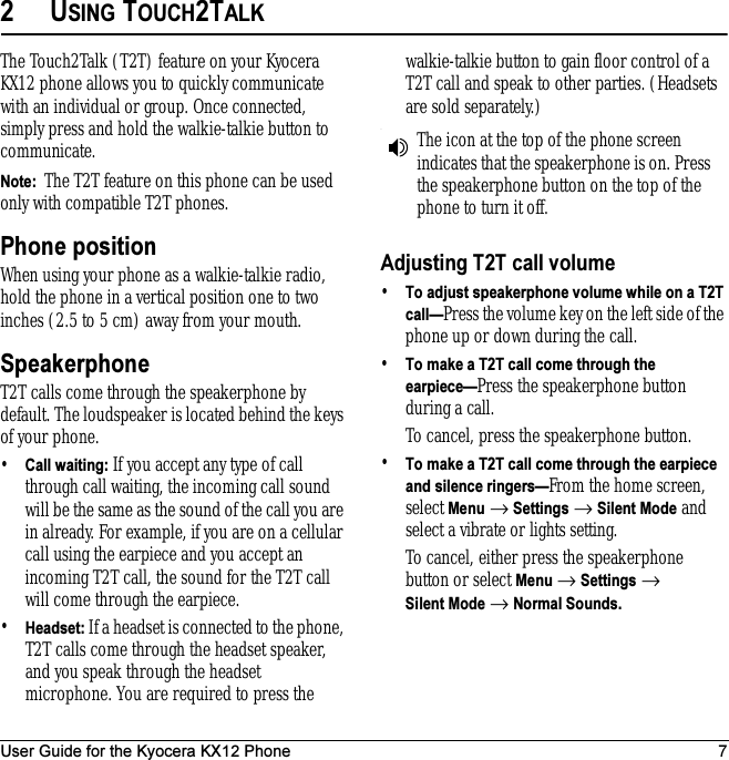 User Guide for the Kyocera KX12 Phone 72USING TOUCH2TALKThe Touch2Talk (T2T) feature on your Kyocera KX12 phone allows you to quickly communicate with an individual or group. Once connected, simply press and hold the walkie-talkie button to communicate.Note:  The T2T feature on this phone can be used only with compatible T2T phones.Phone positionWhen using your phone as a walkie-talkie radio, hold the phone in a vertical position one to two inches (2.5 to 5 cm) away from your mouth.SpeakerphoneT2T calls come through the speakerphone by default. The loudspeaker is located behind the keys of your phone. •Call waiting: If you accept any type of call through call waiting, the incoming call sound will be the same as the sound of the call you are in already. For example, if you are on a cellular call using the earpiece and you accept an incoming T2T call, the sound for the T2T call will come through the earpiece.•Headset: If a headset is connected to the phone, T2T calls come through the headset speaker, and you speak through the headset microphone. You are required to press the walkie-talkie button to gain floor control of a T2T call and speak to other parties. (Headsets are sold separately.).Adjusting T2T call volume•To adjust speakerphone volume while on a T2T call—Press the volume key on the left side of the phone up or down during the call.•To make a T2T call come through the earpiece—Press the speakerphone button during a call.To cancel, press the speakerphone button.•To make a T2T call come through the earpiece and silence ringers—From the home screen, select Menu → Settings → Silent Mode and select a vibrate or lights setting.To cancel, either press the speakerphone button or select Menu → Settings → Silent Mode → Normal Sounds.The icon at the top of the phone screen indicates that the speakerphone is on. Press the speakerphone button on the top of the phone to turn it off.
