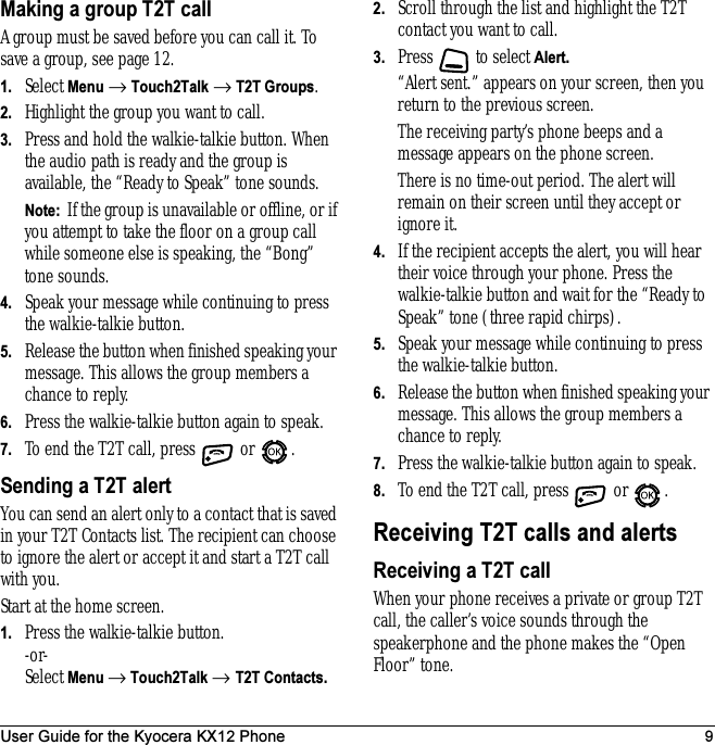 User Guide for the Kyocera KX12 Phone 9Making a group T2T callA group must be saved before you can call it. To save a group, see page 12.1. Select Menu → Touch2Talk → T2T Groups.2. Highlight the group you want to call.3. Press and hold the walkie-talkie button. When the audio path is ready and the group is available, the “Ready to Speak” tone sounds.Note:  If the group is unavailable or offline, or if you attempt to take the floor on a group call while someone else is speaking, the “Bong” tone sounds. 4. Speak your message while continuing to press the walkie-talkie button.5. Release the button when finished speaking your message. This allows the group members a chance to reply.6. Press the walkie-talkie button again to speak.7. To end the T2T call, press   or  .Sending a T2T alertYou can send an alert only to a contact that is saved in your T2T Contacts list. The recipient can choose to ignore the alert or accept it and start a T2T call with you.Start at the home screen.1. Press the walkie-talkie button.-or-Select Menu → Touch2Talk → T2T Contacts.2. Scroll through the list and highlight the T2T contact you want to call.3. Press  to select Alert. “Alert sent.” appears on your screen, then you return to the previous screen. The receiving party’s phone beeps and a message appears on the phone screen. There is no time-out period. The alert will remain on their screen until they accept or ignore it.4. If the recipient accepts the alert, you will hear their voice through your phone. Press the walkie-talkie button and wait for the “Ready to Speak” tone (three rapid chirps).5. Speak your message while continuing to press the walkie-talkie button.6. Release the button when finished speaking your message. This allows the group members a chance to reply.7. Press the walkie-talkie button again to speak.8. To end the T2T call, press   or  .Receiving T2T calls and alertsReceiving a T2T callWhen your phone receives a private or group T2T call, the caller’s voice sounds through the speakerphone and the phone makes the “Open Floor” tone.