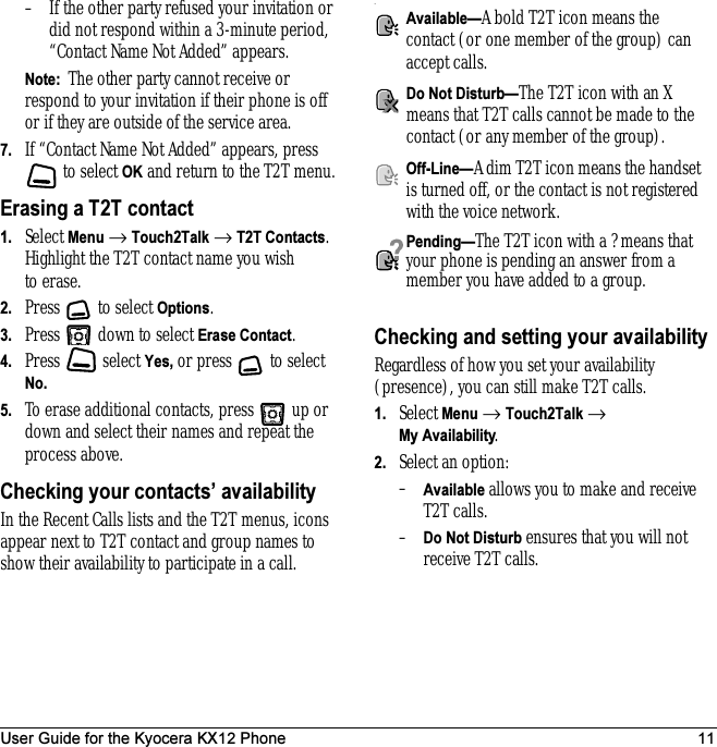 User Guide for the Kyocera KX12 Phone 11– If the other party refused your invitation or did not respond within a 3-minute period, “Contact Name Not Added” appears. Note:  The other party cannot receive or respond to your invitation if their phone is off or if they are outside of the service area.7. If “Contact Name Not Added” appears, press  to select OK and return to the T2T menu.Erasing a T2T contact1. Select Menu → Touch2Talk → T2T Contacts. Highlight the T2T contact name you wish to erase.2. Press  to select Options.3. Press   down to select Erase Contact.4. Press  select Yes, or press   to select No. 5. To erase additional contacts, press   up or down and select their names and repeat the process above.Checking your contacts’ availabilityIn the Recent Calls lists and the T2T menus, icons appear next to T2T contact and group names to show their availability to participate in a call..Checking and setting your availabilityRegardless of how you set your availability (presence), you can still make T2T calls.1. Select Menu → Touch2Talk → My Availability.2. Select an option:–Available allows you to make and receive T2T calls.–Do Not Disturb ensures that you will not receive T2T calls.Available—A bold T2T icon means the contact (or one member of the group) can accept calls.Do Not Disturb—The T2T icon with an X means that T2T calls cannot be made to the contact (or any member of the group).Off-Line—A dim T2T icon means the handset is turned off, or the contact is not registered with the voice network.Pending—The T2T icon with a ? means that your phone is pending an answer from a member you have added to a group.