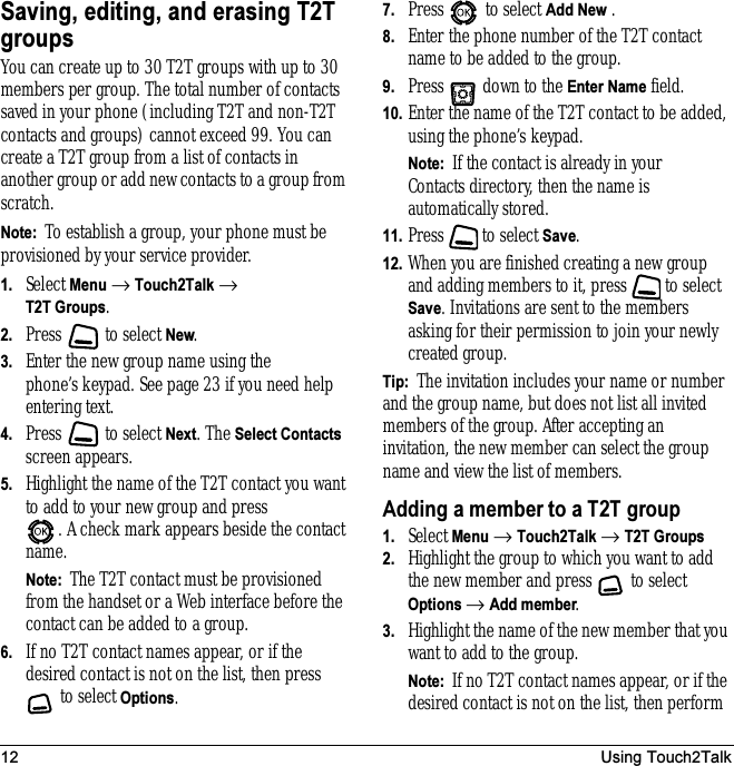 12 Using Touch2TalkSaving, editing, and erasing T2T groupsYou can create up to 30 T2T groups with up to 30 members per group. The total number of contacts saved in your phone (including T2T and non-T2T contacts and groups) cannot exceed 99. You can create a T2T group from a list of contacts in another group or add new contacts to a group from scratch.Note:  To establish a group, your phone must be provisioned by your service provider.1. Select Menu → Touch2Talk → T2T Groups.2. Press   to select New.3. Enter the new group name using the phone’s keypad. See page 23 if you need help entering text.4. Press   to select Next. The Select Contacts screen appears.5. Highlight the name of the T2T contact you want to add to your new group and press . A check mark appears beside the contact name.Note:  The T2T contact must be provisioned from the handset or a Web interface before the contact can be added to a group.6. If no T2T contact names appear, or if the desired contact is not on the list, then press  to select Options.7. Press   to select Add New .8. Enter the phone number of the T2T contact name to be added to the group.9. Press   down to the Enter Name field.10. Enter the name of the T2T contact to be added, using the phone’s keypad.Note:  If the contact is already in your Contacts directory, then the name is automatically stored.11. Press   to select Save.12. When you are finished creating a new group and adding members to it, press   to select Save. Invitations are sent to the members asking for their permission to join your newly created group.Tip:  The invitation includes your name or number and the group name, but does not list all invited members of the group. After accepting an invitation, the new member can select the group name and view the list of members.Adding a member to a T2T group1. Select Menu → Touch2Talk → T2T Groups2. Highlight the group to which you want to add the new member and press   to select Options → Add member.3. Highlight the name of the new member that you want to add to the group.Note:  If no T2T contact names appear, or if the desired contact is not on the list, then perform 