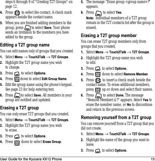 User Guide for the Kyocera KX12 Phone 13steps 6 through 9 of “Creating T2T Groups” on page 12.4. Press   to select the contact. A check mark appears beside the contact name.5. When you are finished adding members to the group, press   to select Save. Your phone sends an invitation to the members you have added to the group.Editing a T2T group nameYou can edit names only of groups that you created.1. Select Menu → Touch2Talk → T2T Groups.2. Highlight the T2T group name you wish to change.3. Press  to select Options.4. Press   down to select Edit Group Name.5. Edit the group name using the phone’s keypad. See page23 for help entering text.6. Press  to select Save. All members in your group are notified and updated.Erasing a T2T groupYou can only erase T2T groups that you created.1. Select Menu → Touch2Talk → T2T Groups.2. Highlight the T2T group name you wish to erase.3. Press  to select Options.4. Press   down to select Erase Group.5. The message “Erase group &lt;group name&gt;?” appears.6. Press  to select Yes. Note:  Individual members of a T2T group remain in the T2T contacts list after the group is erased.Erasing a T2T group memberYou can erase T2T group members only from groups that you created.1. Select Menu → Touch2Talk → T2T Groups.2. Highlight the T2T group name you wish to edit.3. Press   to select Options.4. Press   down to select Remove Member.5. Press   to insert a check mark beside the contact name. To erase additional members, press   up or down and select their names.6. Press  to select Done. The message “Remove Member(s)?” appears. Select Yes to erase the member name, or No to discontinue and return to the previous screen.Removing yourself from a T2T groupYou can remove yourself from a T2T group that you did not create. 1. Select Menu → Touch2Talk → T2T Groups.2. Highlight the name of the group you want to leave.3. Press   to select Options.