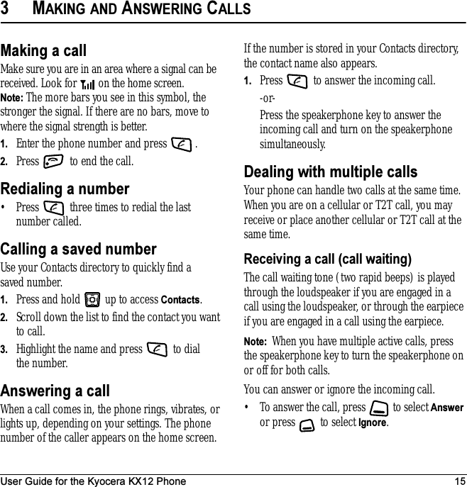 User Guide for the Kyocera KX12 Phone 153MAKING AND ANSWERING CALLSMaking a callMake sure you are in an area where a signal can be received. Look for   on the home screen.Note: The more bars you see in this symbol, the stronger the signal. If there are no bars, move to where the signal strength is better.1. Enter the phone number and press  .2. Press   to end the call.Redialing a number• Press   three times to redial the last number called.Calling a saved numberUse your Contacts directory to quickly find a saved number.1. Press and hold   up to access Contacts.2. Scroll down the list to find the contact you want to call.3. Highlight the name and press   to dial the number.Answering a callWhen a call comes in, the phone rings, vibrates, or lights up, depending on your settings. The phone number of the caller appears on the home screen. If the number is stored in your Contacts directory, the contact name also appears.1. Press   to answer the incoming call.-or-Press the speakerphone key to answer the incoming call and turn on the speakerphone simultaneously.Dealing with multiple callsYour phone can handle two calls at the same time. When you are on a cellular or T2T call, you may receive or place another cellular or T2T call at the same time.Receiving a call (call waiting)The call waiting tone (two rapid beeps) is played through the loudspeaker if you are engaged in a call using the loudspeaker, or through the earpiece if you are engaged in a call using the earpiece.Note:  When you have multiple active calls, press the speakerphone key to turn the speakerphone on or off for both calls.You can answer or ignore the incoming call.• To answer the call, press   to select Answer or press   to select Ignore.