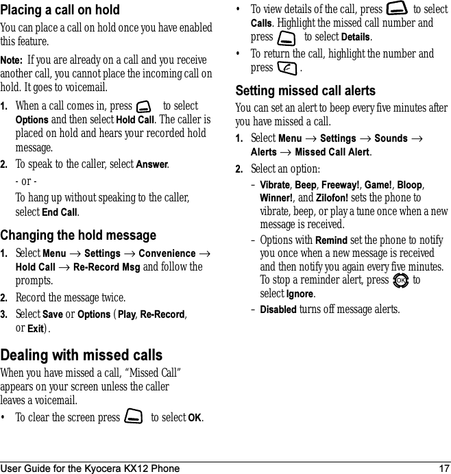 User Guide for the Kyocera KX12 Phone 17Placing a call on holdYou can place a call on hold once you have enabled this feature.Note:  If you are already on a call and you receive another call, you cannot place the incoming call on hold. It goes to voicemail.1. When a call comes in, press   to select Options and then select Hold Call. The caller is placed on hold and hears your recorded hold message.2. To speak to the caller, select Answer.- or -To hang up without speaking to the caller, select End Call.Changing the hold message1. Select Menu → Settings → Convenience → Hold Call → Re-Record Msg and follow the prompts.2. Record the message twice.3. Select Save or Options (Play, Re-Record,or Exit).Dealing with missed callsWhen you have missed a call, “Missed Call” appears on your screen unless the caller leaves a voicemail. • To clear the screen press   to select OK.• To view details of the call, press   to select Calls. Highlight the missed call number and press  to select Details.• To return the call, highlight the number and press .Setting missed call alertsYou can set an alert to beep every five minutes after you have missed a call.1. Select Menu → Settings → Sounds → Alerts → Missed Call Alert.2. Select an option:–Vibrate, Beep, Freeway!, Game!, Bloop, Winner!, and Zilofon! sets the phone to vibrate, beep, or play a tune once when a new message is received.– Options with Remind set the phone to notify you once when a new message is received and then notify you again every five minutes. To stop a reminder alert, press   to select Ignore. –Disabled turns off message alerts.